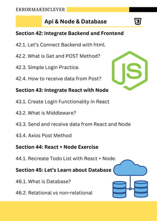 ERRORMAKESCLEVER
Section 42: Integrate Backend and Frontend
42.1. Let’s Connect Backend with html.
42.2. What is Get and POST Method?
42.3. Simple Login Practice.
42.4. How to receive data from Post?
Section 43: Integrate React with Node
43.1. Create Login Functionality in React
43.2. What is Middleware?
43.3. Send and receive data from React and Node
43.4. Axios Post Method
Section 44: React + Node Exercise
44.1. Recreate Todo List with React + Node.
Section 45: Let’s Learn about Database
46.1. What is Database?
46.2. Relational vs non-relational
Api & Node & Database
 