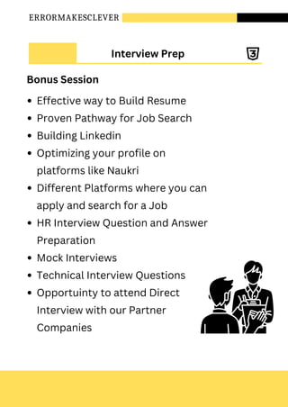 ERRORMAKESCLEVER
Effective way to Build Resume
Proven Pathway for Job Search
Building Linkedin
Optimizing your profile on
platforms like Naukri
Different Platforms where you can
apply and search for a Job
HR Interview Question and Answer
Preparation
Mock Interviews
Technical Interview Questions
Opportuinty to attend Direct
Interview with our Partner
Companies
Interview Prep
Bonus Session
 