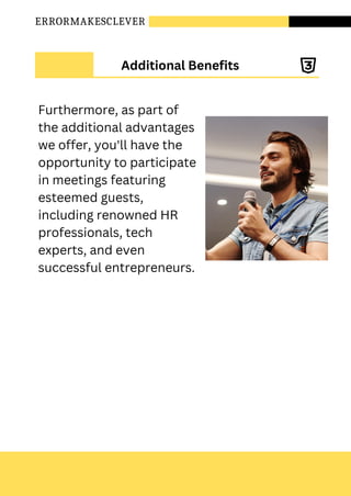 ERRORMAKESCLEVER
Additional Benefits
Furthermore, as part of
the additional advantages
we offer, you'll have the
opportunity to participate
in meetings featuring
esteemed guests,
including renowned HR
professionals, tech
experts, and even
successful entrepreneurs.
 