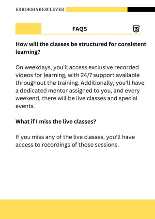 ERRORMAKESCLEVER
FAQS
How will the classes be structured for consistent
learning?
On weekdays, you'll access exclusive recorded
videos for learning, with 24/7 support available
throughout the training. Additionally, you'll have
a dedicated mentor assigned to you, and every
weekend, there will be live classes and special
events.
What if I miss the live classes?
If you miss any of the live classes, you'll have
access to recordings of those sessions.
 