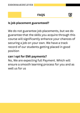 ERRORMAKESCLEVER
FAQS
Is job placement guaranteed?
We do not guarantee job placements, but we do
guarantee that the skills you acquire through this
course will significantly enhance your chances of
securing a job on your own. We have a track
record of our students getting placed in good
position
can I opt for EMI payments?
No, We are expecting full Payment. Which will
ensure a smooth learning process for you and as
well us for us
 