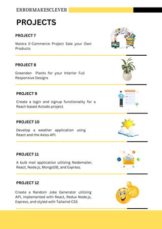 ERRORMAKESCLEVER
PROJECT 7
Nostra E-Commerce Project Sale your Own
Products
PROJECT 8
Greenden Plants for your Interior Full
Responsive Designs
PROJECT 10
Develop a weather application using
React and the Axios API.
PROJECT 11
A bulk mail application utilizing Nodemailer,
React, Node.js, MongoDB, and Express.
PROJECT 9
Create a login and signup functionality for a
React-based Actodo project.
PROJECTS
PROJECT 12
Create a Random Joke Generator utilizing
API, implemented with React, Redux Node.js,
Express, and styled with Tailwind CSS
 