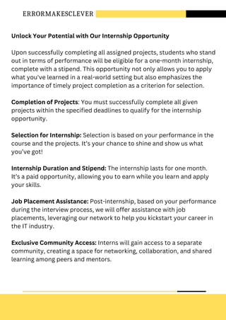 ERRORMAKESCLEVER
Unlock Your Potential with Our Internship Opportunity
Upon successfully completing all assigned projects, students who stand
out in terms of performance will be eligible for a one-month internship,
complete with a stipend. This opportunity not only allows you to apply
what you've learned in a real-world setting but also emphasizes the
importance of timely project completion as a criterion for selection.
Completion of Projects: You must successfully complete all given
projects within the specified deadlines to qualify for the internship
opportunity.
Selection for Internship: Selection is based on your performance in the
course and the projects. It’s your chance to shine and show us what
you’ve got!
Internship Duration and Stipend: The internship lasts for one month.
It’s a paid opportunity, allowing you to earn while you learn and apply
your skills.
Job Placement Assistance: Post-internship, based on your performance
during the interview process, we will offer assistance with job
placements, leveraging our network to help you kickstart your career in
the IT industry.
Exclusive Community Access: Interns will gain access to a separate
community, creating a space for networking, collaboration, and shared
learning among peers and mentors.
 