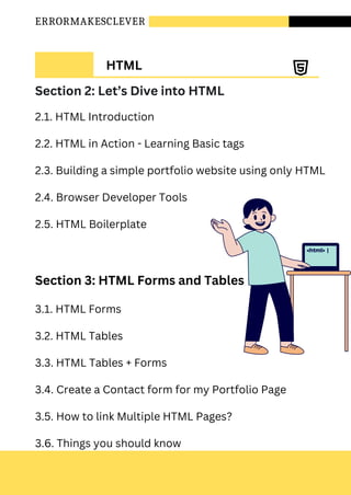 ERRORMAKESCLEVER
HTML
Section 2: Let’s Dive into HTML
2.1. HTML Introduction
2.2. HTML in Action - Learning Basic tags
2.3. Building a simple portfolio website using only HTML
2.4. Browser Developer Tools
2.5. HTML Boilerplate
Section 3: HTML Forms and Tables
3.1. HTML Forms
3.2. HTML Tables
3.3. HTML Tables + Forms
3.4. Create a Contact form for my Portfolio Page
3.5. How to link Multiple HTML Pages?
3.6. Things you should know
 