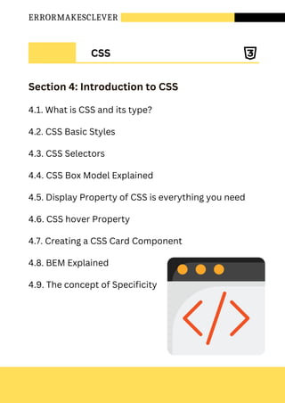 ERRORMAKESCLEVER
Section 4: Introduction to CSS
4.1. What is CSS and its type?
4.2. CSS Basic Styles
4.3. CSS Selectors
4.4. CSS Box Model Explained
4.5. Display Property of CSS is everything you need
4.6. CSS hover Property
4.7. Creating a CSS Card Component
4.8. BEM Explained
4.9. The concept of Specificity
CSS
 
