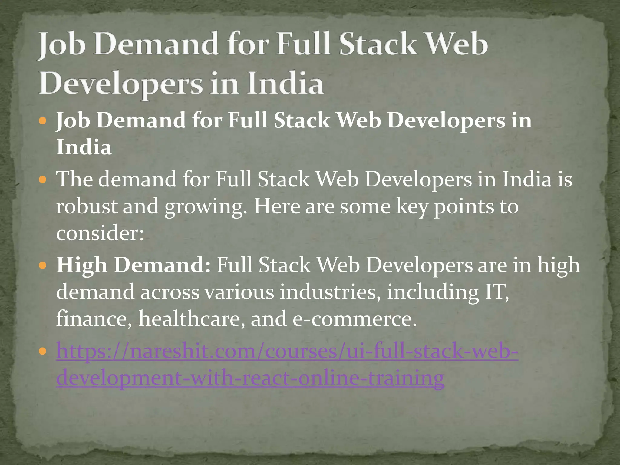  Job Demand for Full Stack Web Developers in
India
 The demand for Full Stack Web Developers in India is
robust and growing. Here are some key points to
consider:
 High Demand: Full Stack Web Developers are in high
demand across various industries, including IT,
finance, healthcare, and e-commerce.
 https://nareshit.com/courses/ui-full-stack-web-
development-with-react-online-training
 