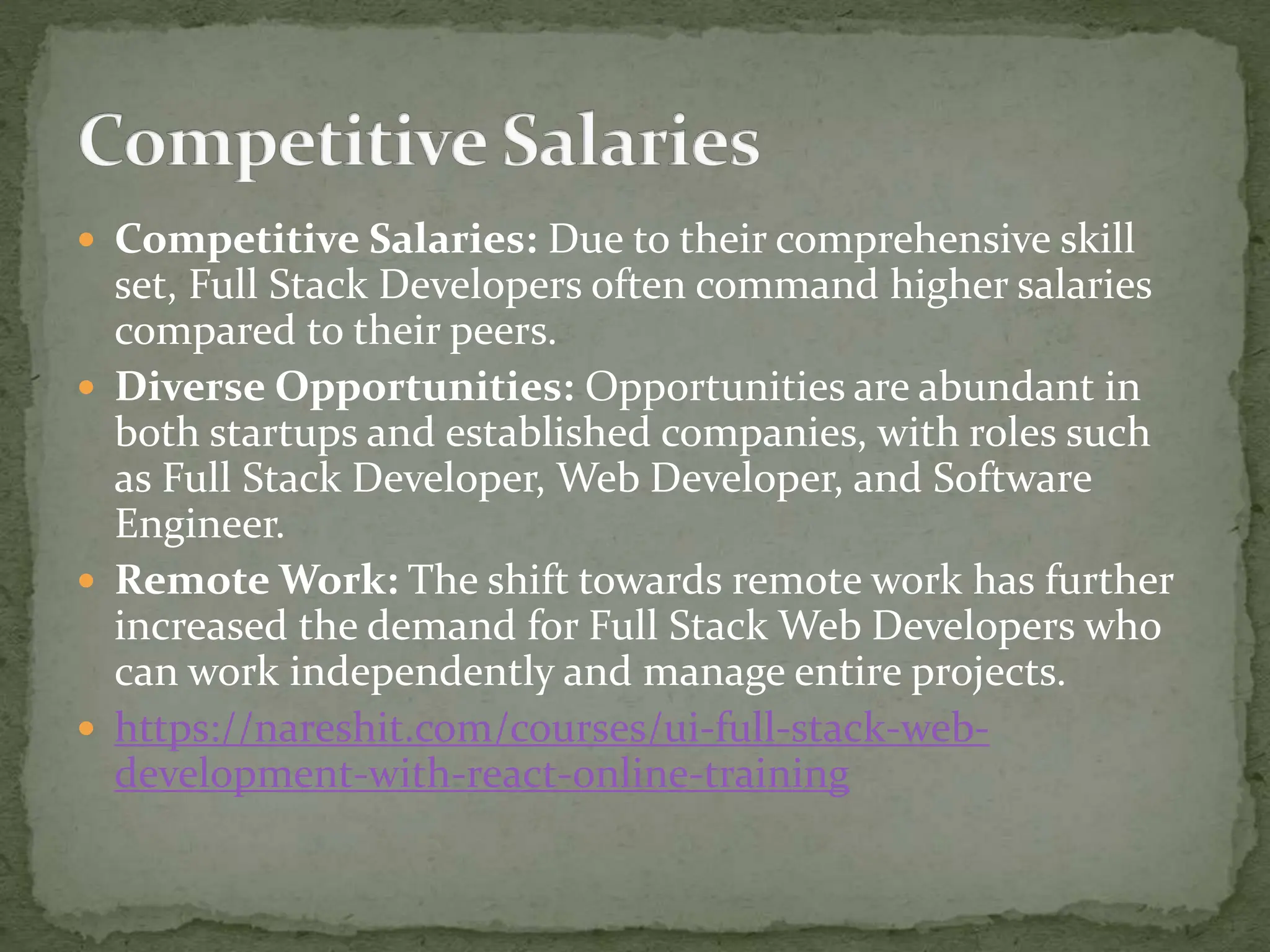  Competitive Salaries: Due to their comprehensive skill
set, Full Stack Developers often command higher salaries
compared to their peers.
 Diverse Opportunities: Opportunities are abundant in
both startups and established companies, with roles such
as Full Stack Developer, Web Developer, and Software
Engineer.
 Remote Work: The shift towards remote work has further
increased the demand for Full Stack Web Developers who
can work independently and manage entire projects.
 https://nareshit.com/courses/ui-full-stack-web-
development-with-react-online-training
 