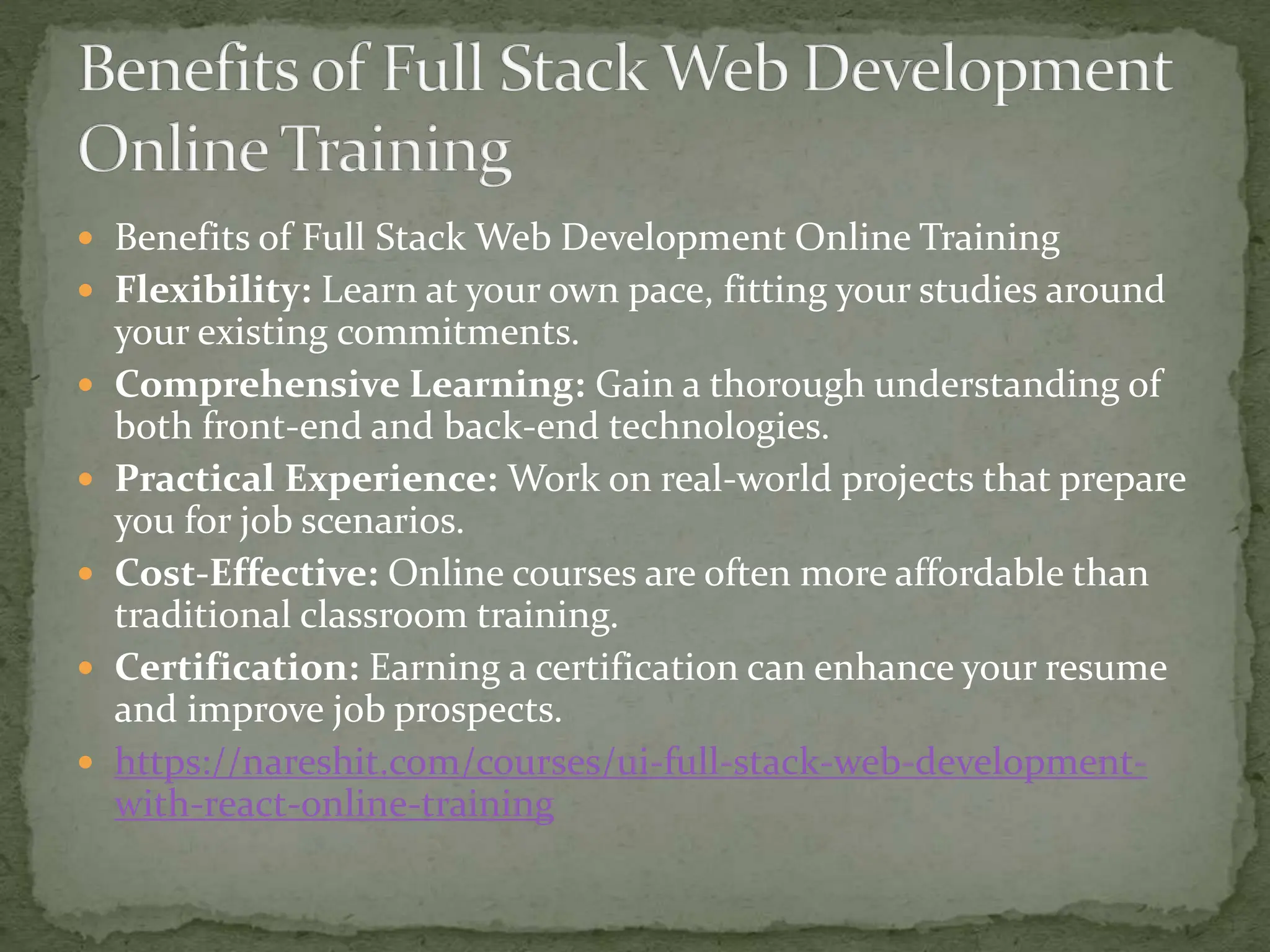  Benefits of Full Stack Web Development Online Training
 Flexibility: Learn at your own pace, fitting your studies around
your existing commitments.
 Comprehensive Learning: Gain a thorough understanding of
both front-end and back-end technologies.
 Practical Experience: Work on real-world projects that prepare
you for job scenarios.
 Cost-Effective: Online courses are often more affordable than
traditional classroom training.
 Certification: Earning a certification can enhance your resume
and improve job prospects.
 https://nareshit.com/courses/ui-full-stack-web-development-
with-react-online-training
 