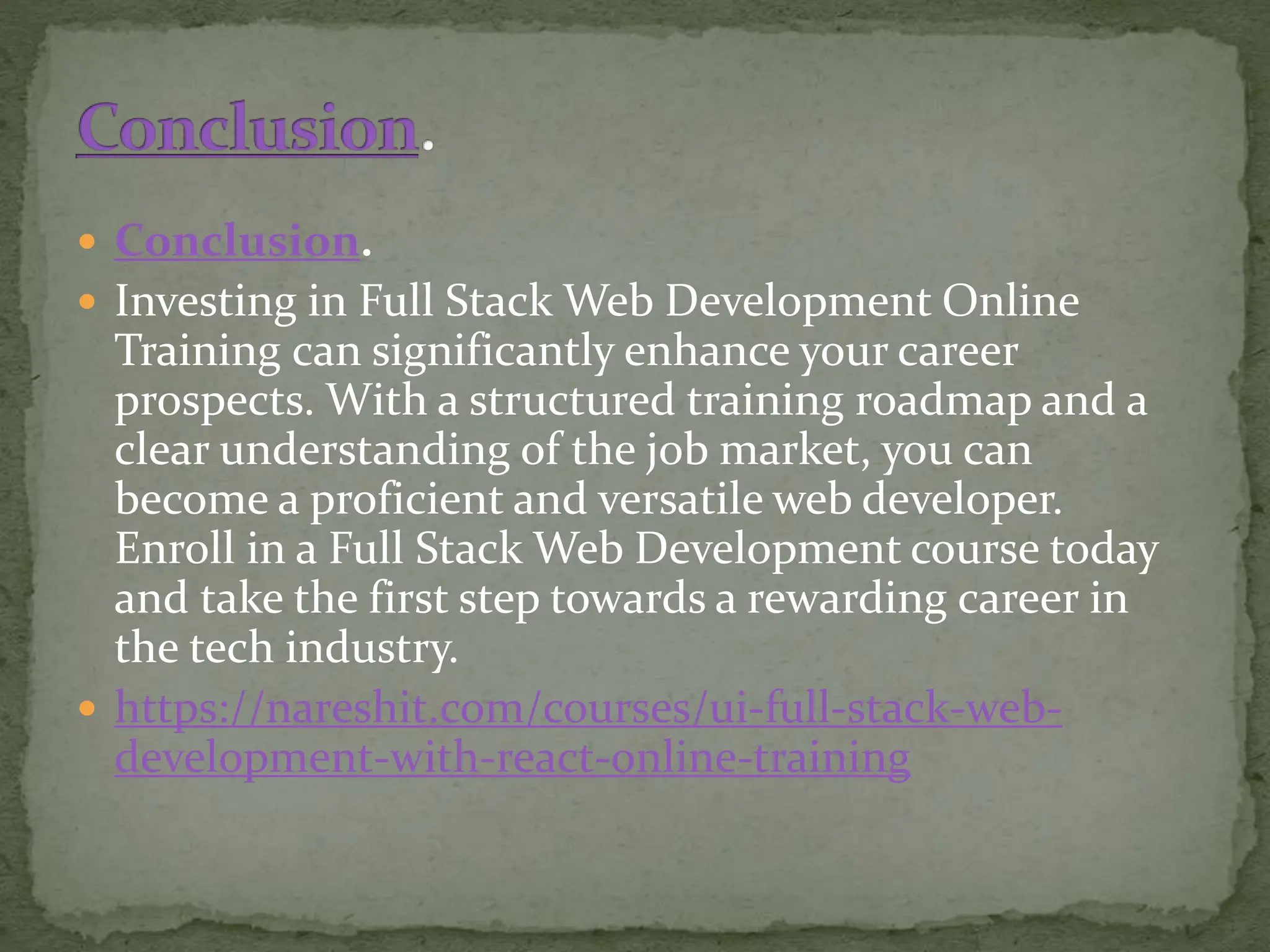  Conclusion.
 Investing in Full Stack Web Development Online
Training can significantly enhance your career
prospects. With a structured training roadmap and a
clear understanding of the job market, you can
become a proficient and versatile web developer.
Enroll in a Full Stack Web Development course today
and take the first step towards a rewarding career in
the tech industry.
 https://nareshit.com/courses/ui-full-stack-web-
development-with-react-online-training
 
