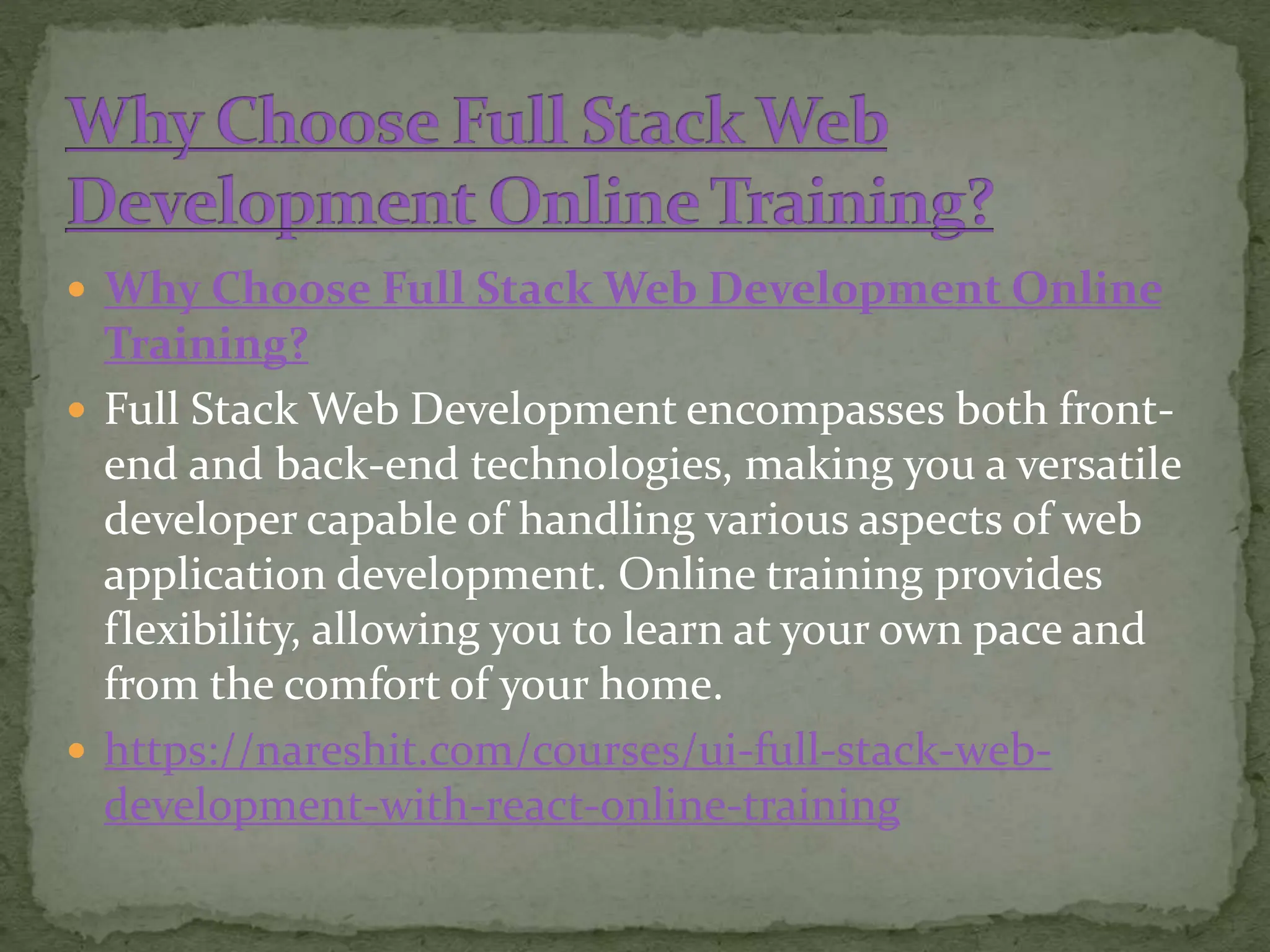  Why Choose Full Stack Web Development Online
Training?
 Full Stack Web Development encompasses both front-
end and back-end technologies, making you a versatile
developer capable of handling various aspects of web
application development. Online training provides
flexibility, allowing you to learn at your own pace and
from the comfort of your home.
 https://nareshit.com/courses/ui-full-stack-web-
development-with-react-online-training
 
