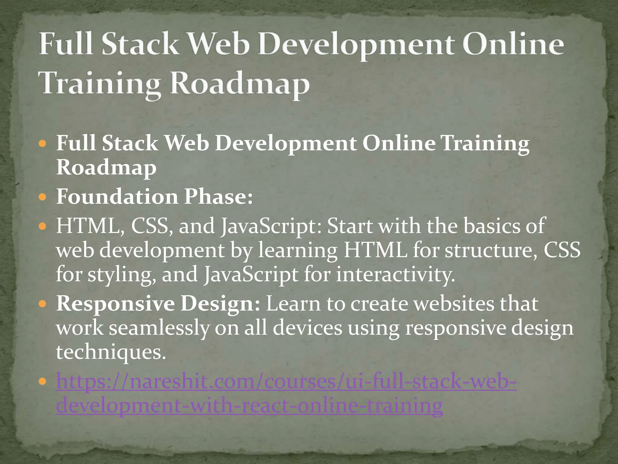  Full Stack Web Development Online Training
Roadmap
 Foundation Phase:
 HTML, CSS, and JavaScript: Start with the basics of
web development by learning HTML for structure, CSS
for styling, and JavaScript for interactivity.
 Responsive Design: Learn to create websites that
work seamlessly on all devices using responsive design
techniques.
 https://nareshit.com/courses/ui-full-stack-web-
development-with-react-online-training
 