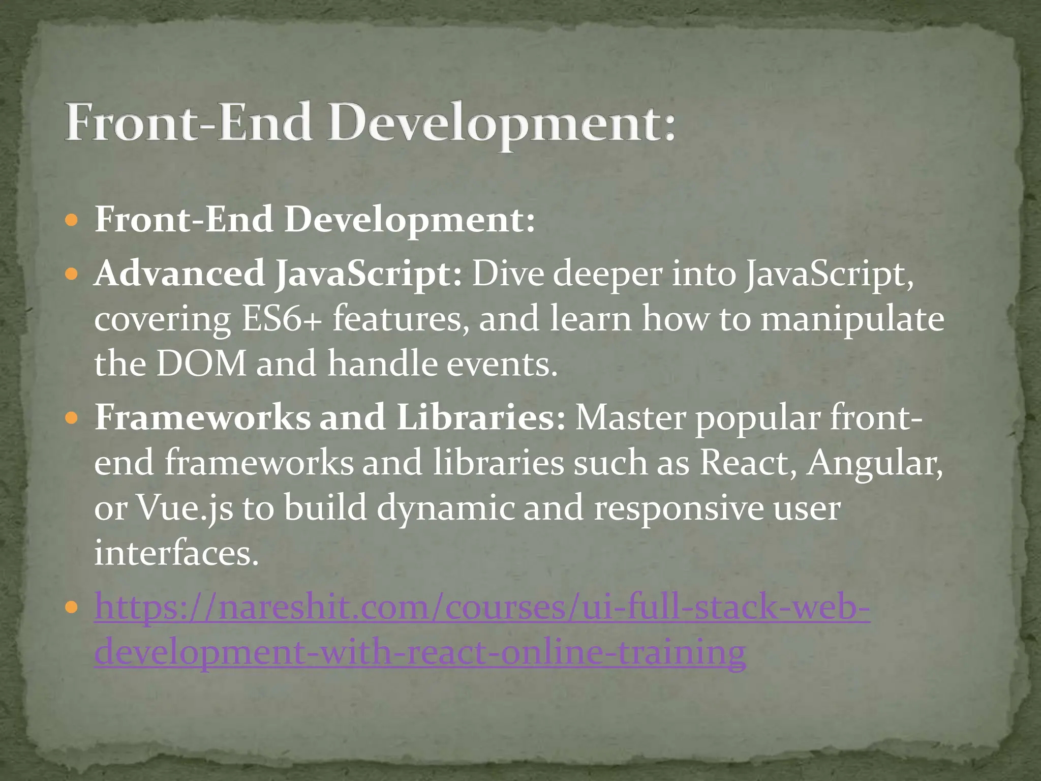  Front-End Development:
 Advanced JavaScript: Dive deeper into JavaScript,
covering ES6+ features, and learn how to manipulate
the DOM and handle events.
 Frameworks and Libraries: Master popular front-
end frameworks and libraries such as React, Angular,
or Vue.js to build dynamic and responsive user
interfaces.
 https://nareshit.com/courses/ui-full-stack-web-
development-with-react-online-training
 
