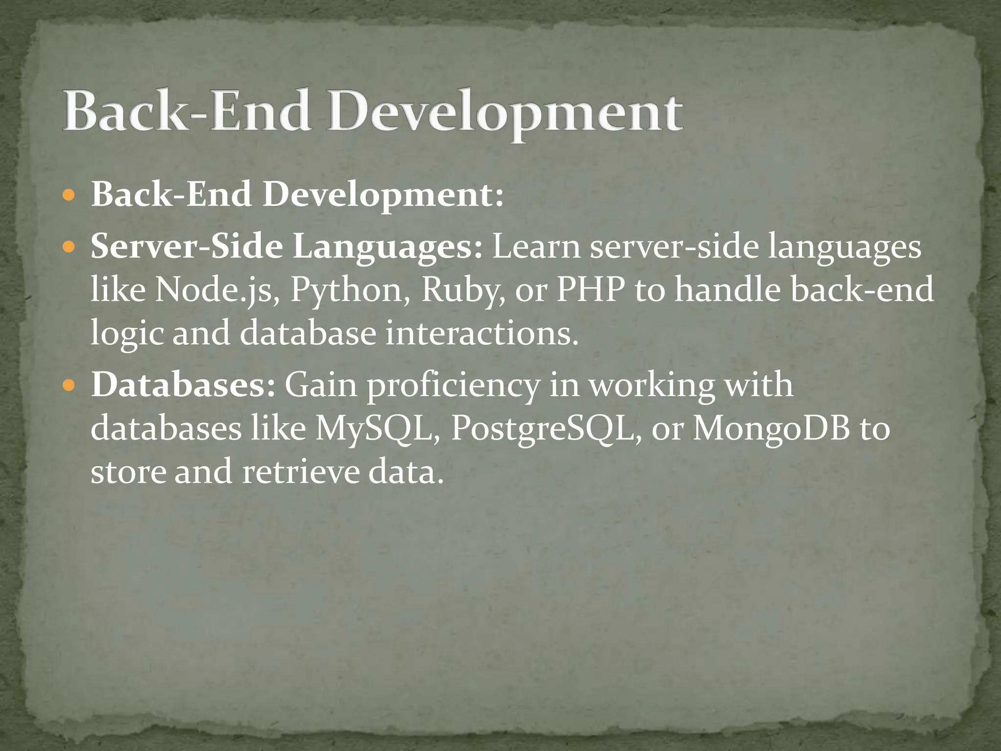  Back-End Development:
 Server-Side Languages: Learn server-side languages
like Node.js, Python, Ruby, or PHP to handle back-end
logic and database interactions.
 Databases: Gain proficiency in working with
databases like MySQL, PostgreSQL, or MongoDB to
store and retrieve data.
 