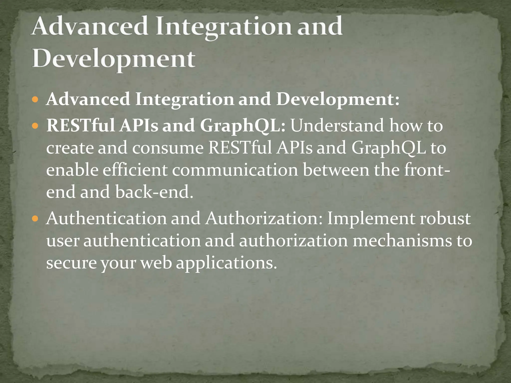  Advanced Integration and Development:
 RESTful APIs and GraphQL: Understand how to
create and consume RESTful APIs and GraphQL to
enable efficient communication between the front-
end and back-end.
 Authentication and Authorization: Implement robust
user authentication and authorization mechanisms to
secure your web applications.
 
