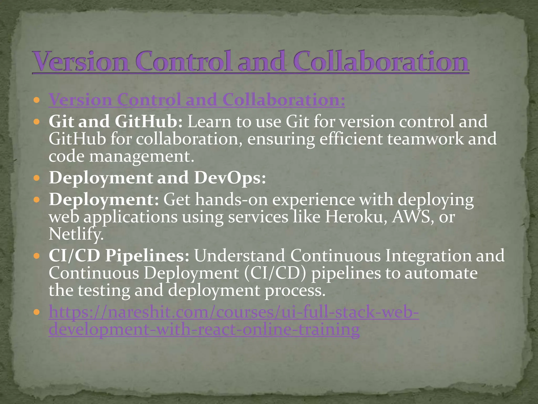  Version Control and Collaboration:
 Git and GitHub: Learn to use Git for version control and
GitHub for collaboration, ensuring efficient teamwork and
code management.
 Deployment and DevOps:
 Deployment: Get hands-on experience with deploying
web applications using services like Heroku, AWS, or
Netlify.
 CI/CD Pipelines: Understand Continuous Integration and
Continuous Deployment (CI/CD) pipelines to automate
the testing and deployment process.
 https://nareshit.com/courses/ui-full-stack-web-
development-with-react-online-training
 