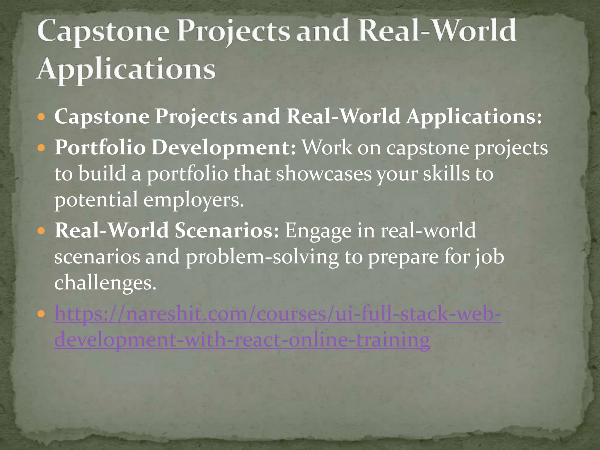  Capstone Projects and Real-World Applications:
 Portfolio Development: Work on capstone projects
to build a portfolio that showcases your skills to
potential employers.
 Real-World Scenarios: Engage in real-world
scenarios and problem-solving to prepare for job
challenges.
 https://nareshit.com/courses/ui-full-stack-web-
development-with-react-online-training
 