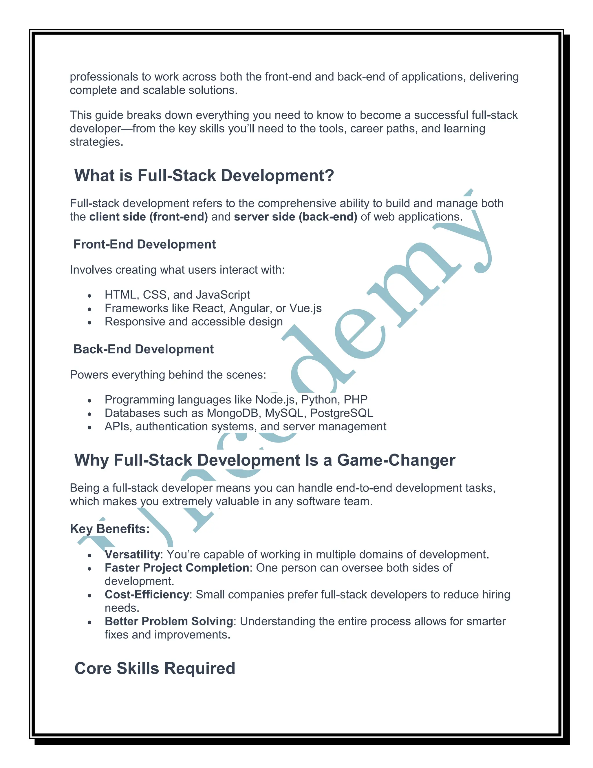 professionals to work across both the front-end and back-end of applications, delivering
complete and scalable solutions.
This guide breaks down everything you need to know to become a successful full-stack
developer—from the key skills you’ll need to the tools, career paths, and learning
strategies.
What is Full-Stack Development?
Full-stack development refers to the comprehensive ability to build and manage both
the client side (front-end) and server side (back-end) of web applications.
Front-End Development
Involves creating what users interact with:
 HTML, CSS, and JavaScript
 Frameworks like React, Angular, or Vue.js
 Responsive and accessible design
Back-End Development
Powers everything behind the scenes:
 Programming languages like Node.js, Python, PHP
 Databases such as MongoDB, MySQL, PostgreSQL
 APIs, authentication systems, and server management
Why Full-Stack Development Is a Game-Changer
Being a full-stack developer means you can handle end-to-end development tasks,
which makes you extremely valuable in any software team.
Key Benefits:
 Versatility: You’re capable of working in multiple domains of development.
 Faster Project Completion: One person can oversee both sides of
development.
 Cost-Efficiency: Small companies prefer full-stack developers to reduce hiring
needs.
 Better Problem Solving: Understanding the entire process allows for smarter
fixes and improvements.
Core Skills Required
 