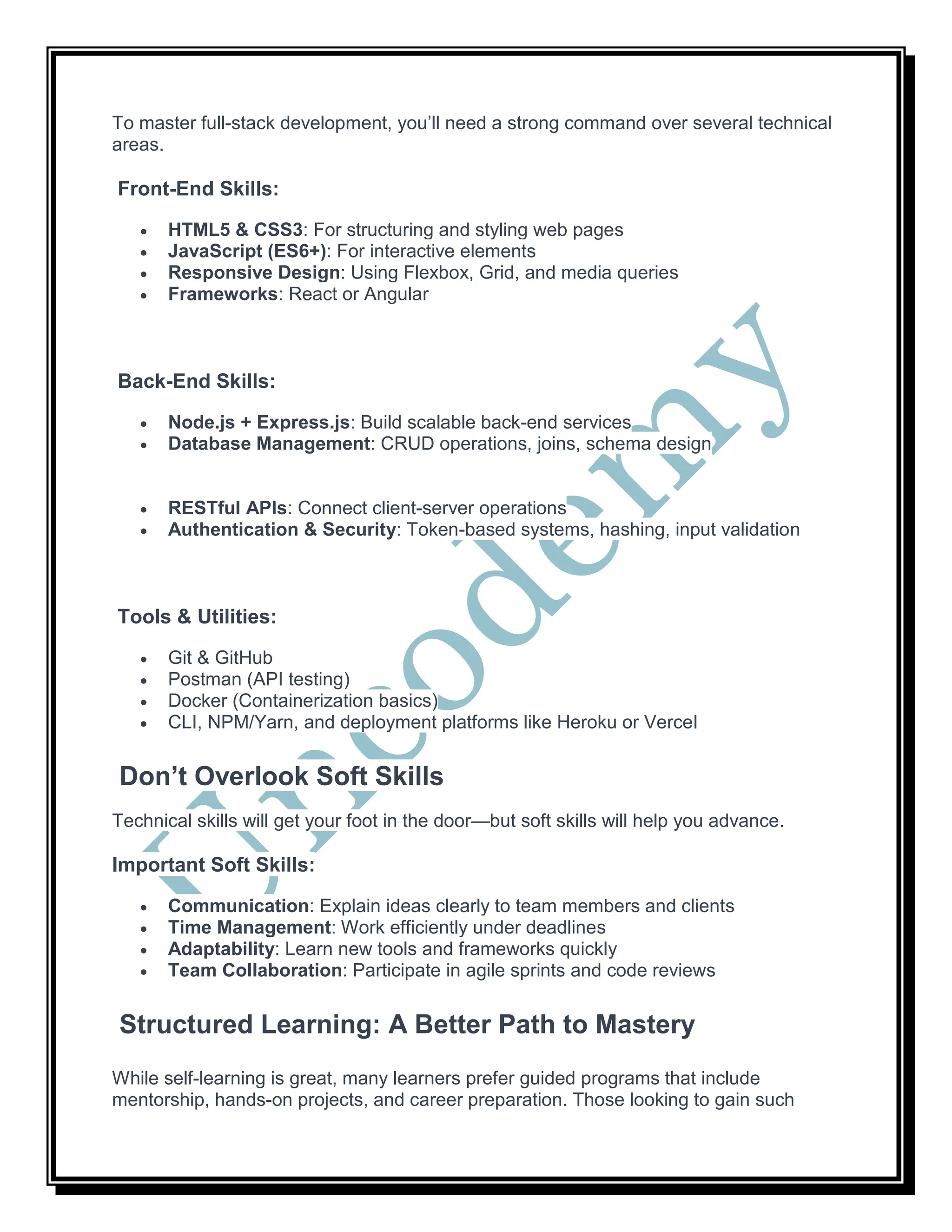 To master full-stack development, you’ll need a strong command over several technical
areas.
Front-End Skills:
 HTML5 & CSS3: For structuring and styling web pages
 JavaScript (ES6+): For interactive elements
 Responsive Design: Using Flexbox, Grid, and media queries
 Frameworks: React or Angular
Back-End Skills:
 Node.js + Express.js: Build scalable back-end services
 Database Management: CRUD operations, joins, schema design
 RESTful APIs: Connect client-server operations
 Authentication & Security: Token-based systems, hashing, input validation
Tools & Utilities:
 Git & GitHub
 Postman (API testing)
 Docker (Containerization basics)
 CLI, NPM/Yarn, and deployment platforms like Heroku or Vercel
Don’t Overlook Soft Skills
Technical skills will get your foot in the door—but soft skills will help you advance.
Important Soft Skills:
 Communication: Explain ideas clearly to team members and clients
 Time Management: Work efficiently under deadlines
 Adaptability: Learn new tools and frameworks quickly
 Team Collaboration: Participate in agile sprints and code reviews
Structured Learning: A Better Path to Mastery
While self-learning is great, many learners prefer guided programs that include
mentorship, hands-on projects, and career preparation. Those looking to gain such
 