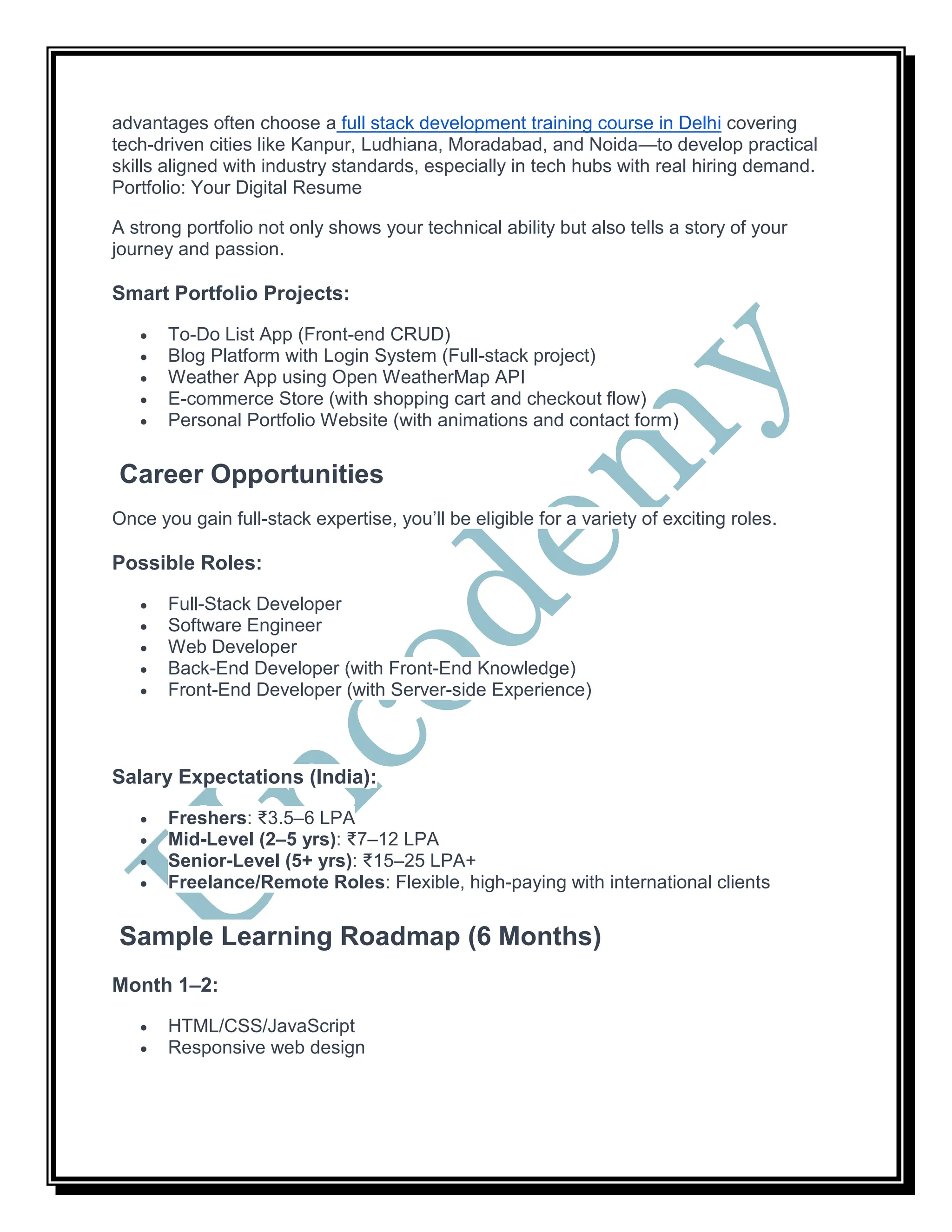 advantages often choose a full stack development training course in Delhi covering
tech-driven cities like Kanpur, Ludhiana, Moradabad, and Noida—to develop practical
skills aligned with industry standards, especially in tech hubs with real hiring demand.
Portfolio: Your Digital Resume
A strong portfolio not only shows your technical ability but also tells a story of your
journey and passion.
Smart Portfolio Projects:
 To-Do List App (Front-end CRUD)
 Blog Platform with Login System (Full-stack project)
 Weather App using Open WeatherMap API
 E-commerce Store (with shopping cart and checkout flow)
 Personal Portfolio Website (with animations and contact form)
Career Opportunities
Once you gain full-stack expertise, you’ll be eligible for a variety of exciting roles.
Possible Roles:
 Full-Stack Developer
 Software Engineer
 Web Developer
 Back-End Developer (with Front-End Knowledge)
 Front-End Developer (with Server-side Experience)
Salary Expectations (India):
 Freshers: ₹3.5–6 LPA
 Mid-Level (2–5 yrs): ₹7–12 LPA
 Senior-Level (5+ yrs): ₹15–25 LPA+
 Freelance/Remote Roles: Flexible, high-paying with international clients
Sample Learning Roadmap (6 Months)
Month 1–2:
 HTML/CSS/JavaScript
 Responsive web design
 