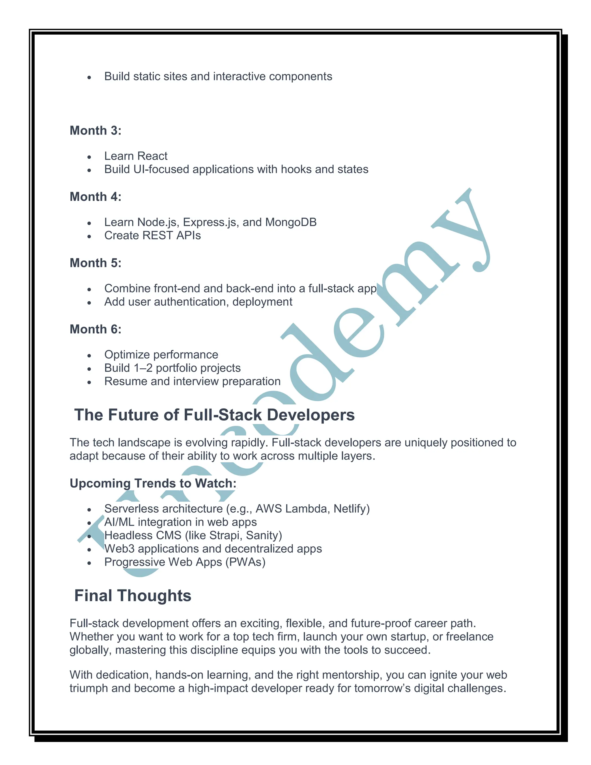  Build static sites and interactive components
Month 3:
 Learn React
 Build UI-focused applications with hooks and states
Month 4:
 Learn Node.js, Express.js, and MongoDB
 Create REST APIs
Month 5:
 Combine front-end and back-end into a full-stack app
 Add user authentication, deployment
Month 6:
 Optimize performance
 Build 1–2 portfolio projects
 Resume and interview preparation
The Future of Full-Stack Developers
The tech landscape is evolving rapidly. Full-stack developers are uniquely positioned to
adapt because of their ability to work across multiple layers.
Upcoming Trends to Watch:
 Serverless architecture (e.g., AWS Lambda, Netlify)
 AI/ML integration in web apps
 Headless CMS (like Strapi, Sanity)
 Web3 applications and decentralized apps
 Progressive Web Apps (PWAs)
Final Thoughts
Full-stack development offers an exciting, flexible, and future-proof career path.
Whether you want to work for a top tech firm, launch your own startup, or freelance
globally, mastering this discipline equips you with the tools to succeed.
With dedication, hands-on learning, and the right mentorship, you can ignite your web
triumph and become a high-impact developer ready for tomorrow’s digital challenges.
 