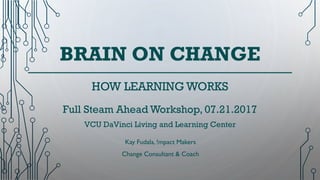 BRAIN ON CHANGE
Kay Fudala, !mpact Makers
Change Consultant & Coach
HOW LEARNING WORKS
Full Steam Ahead Workshop, 07.21.2017
VCU DaVinci Living and Learning Center
 
