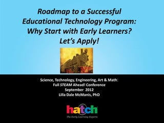 Roadmap to a Successful
Educational Technology Program:
 Why Start with Early Learners?
          Let’s Apply!



    Science, Technology, Engineering, Art & Math:
           Full STEAM Ahead! Conference
                    September 2012
               Lilla Dale McManis, PhD
 