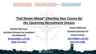 “Full Steam Ahead”-Charting Your Course for
the Upcoming Recruitment Season
Natalie Morrison
Assistant Director for Employer
Development
NatalieM@crc.ufl.edu
(352)-273-2312
Jasmin Robinson
Assistant Director for
Career Events
JasminR@crc.ufl.edu
(352) 273-2308
 