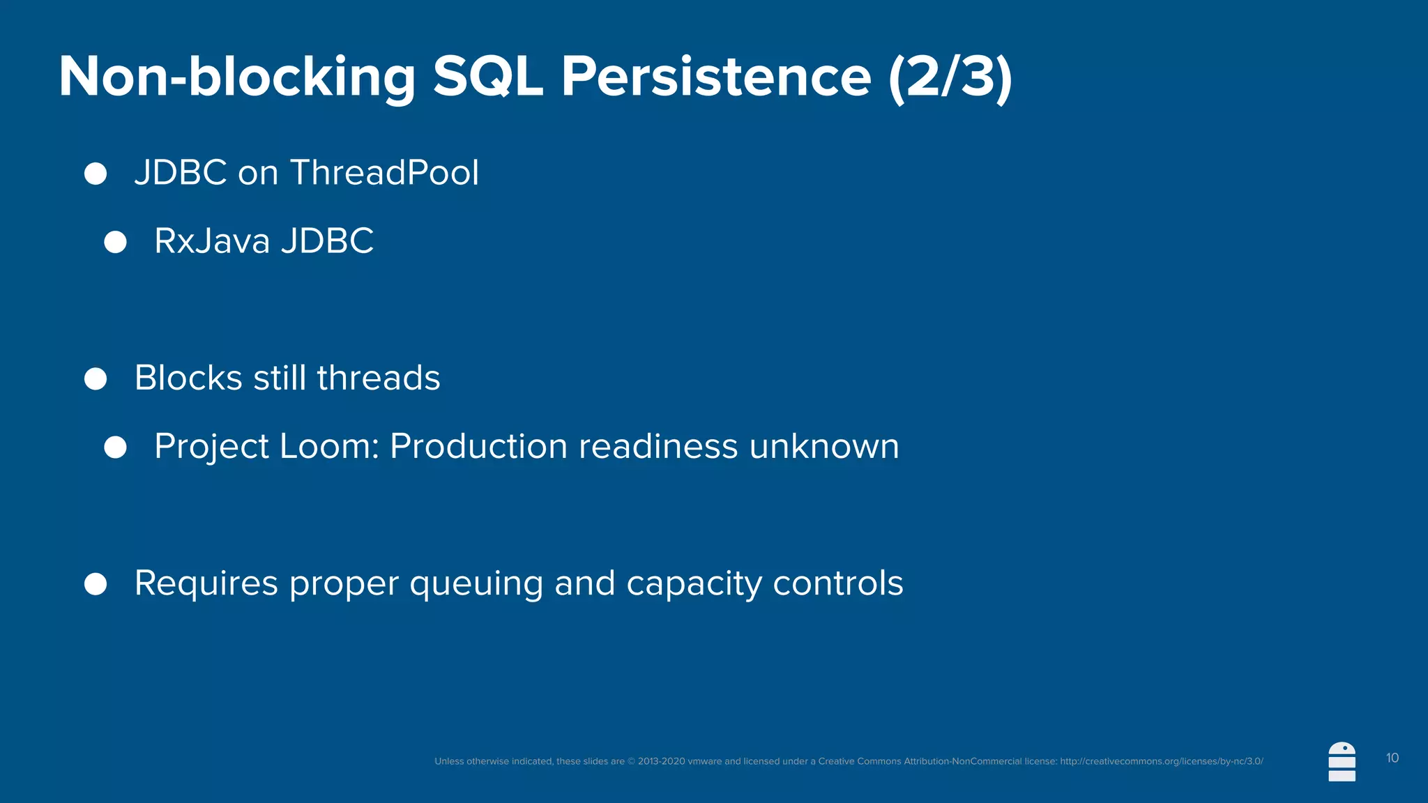 Unless otherwise indicated, these slides are © 2013-2020 vmware and licensed under a Creative Commons Attribution-NonCommercial license: http://creativecommons.org/licenses/by-nc/3.0/
Non-blocking SQL Persistence (2/3)
● JDBC on ThreadPool
● RxJava JDBC
● Blocks still threads
● Project Loom: Production readiness unknown
● Requires proper queuing and capacity controls
10
 