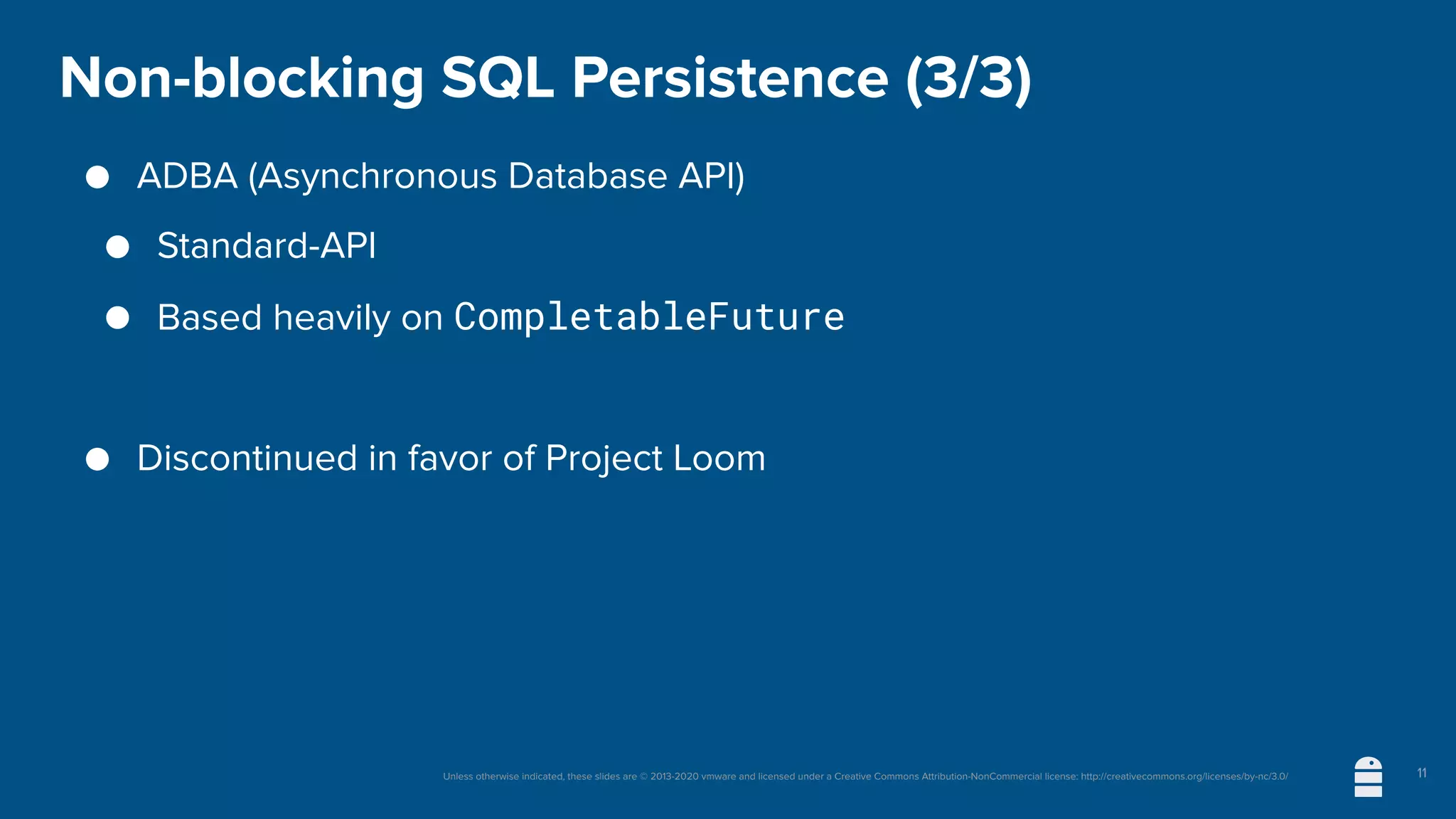 Unless otherwise indicated, these slides are © 2013-2020 vmware and licensed under a Creative Commons Attribution-NonCommercial license: http://creativecommons.org/licenses/by-nc/3.0/
Non-blocking SQL Persistence (3/3)
● ADBA (Asynchronous Database API)
● Standard-API
● Based heavily on CompletableFuture
● Discontinued in favor of Project Loom
11
 