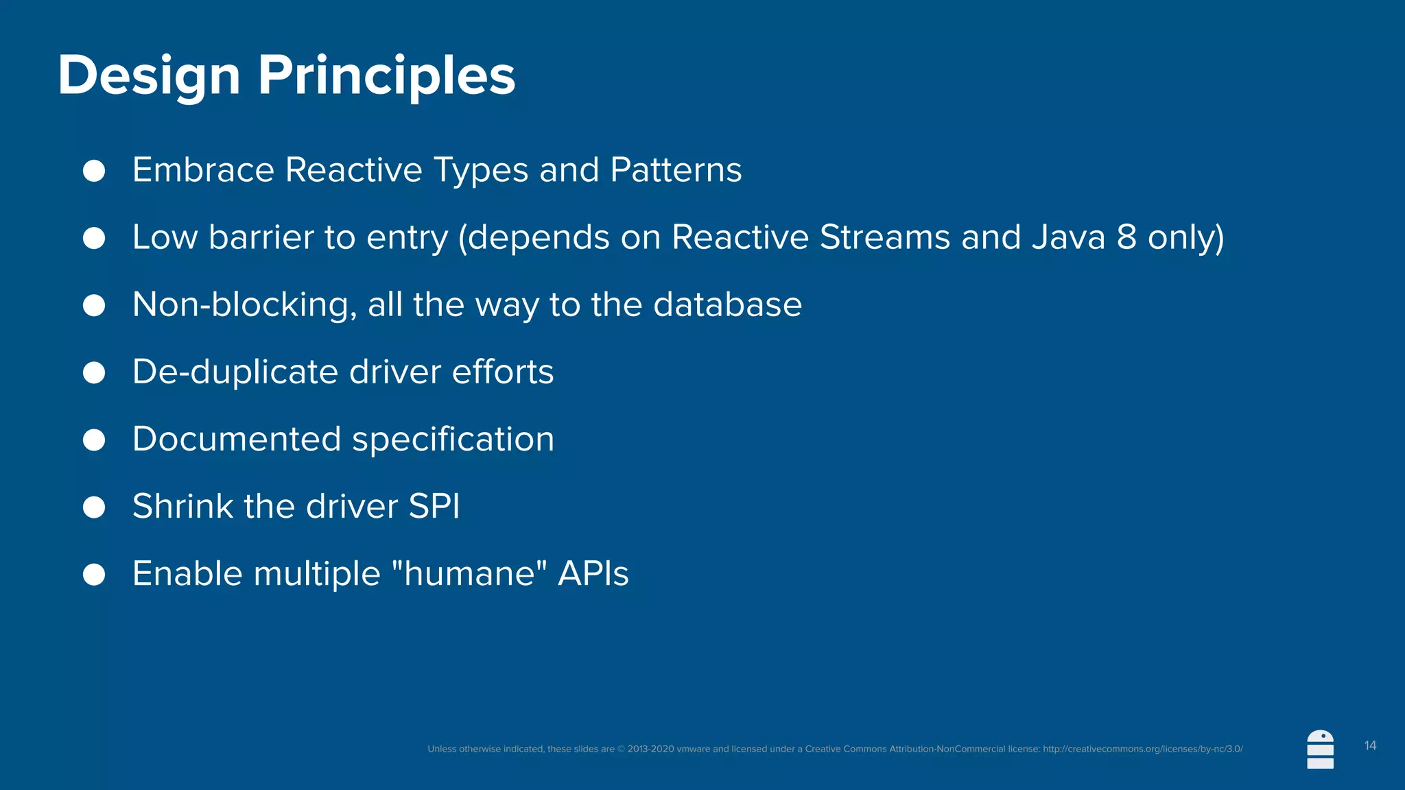 Unless otherwise indicated, these slides are © 2013-2020 vmware and licensed under a Creative Commons Attribution-NonCommercial license: http://creativecommons.org/licenses/by-nc/3.0/
Design Principles
● Embrace Reactive Types and Patterns
● Low barrier to entry (depends on Reactive Streams and Java 8 only)
● Non-blocking, all the way to the database
● De-duplicate driver efforts
● Documented specification
● Shrink the driver SPI
● Enable multiple "humane" APIs
14
 