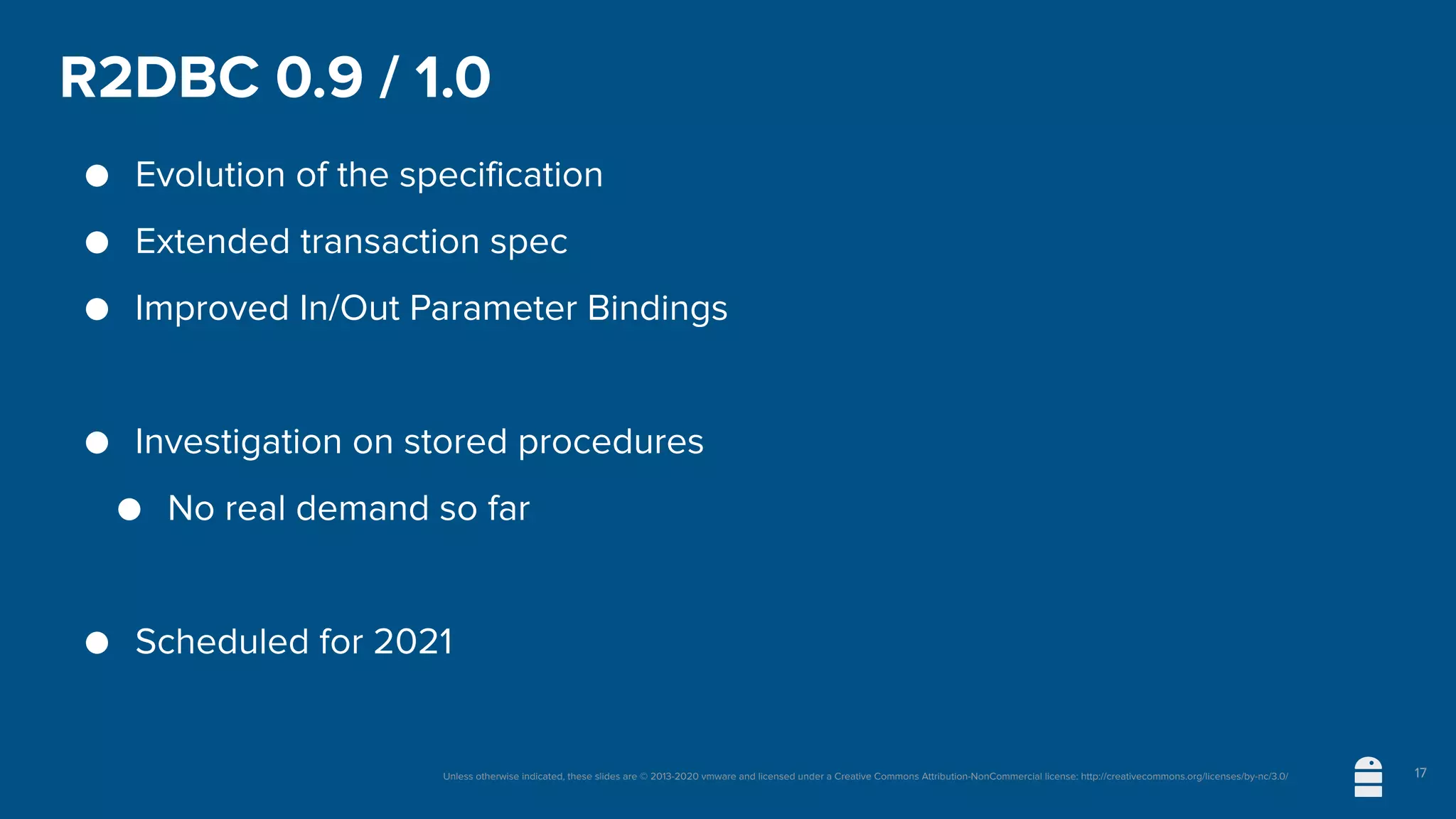 Unless otherwise indicated, these slides are © 2013-2020 vmware and licensed under a Creative Commons Attribution-NonCommercial license: http://creativecommons.org/licenses/by-nc/3.0/
R2DBC 0.9 / 1.0
● Evolution of the specification
● Extended transaction spec
● Improved In/Out Parameter Bindings
● Investigation on stored procedures
● No real demand so far
● Scheduled for 2021
17
 