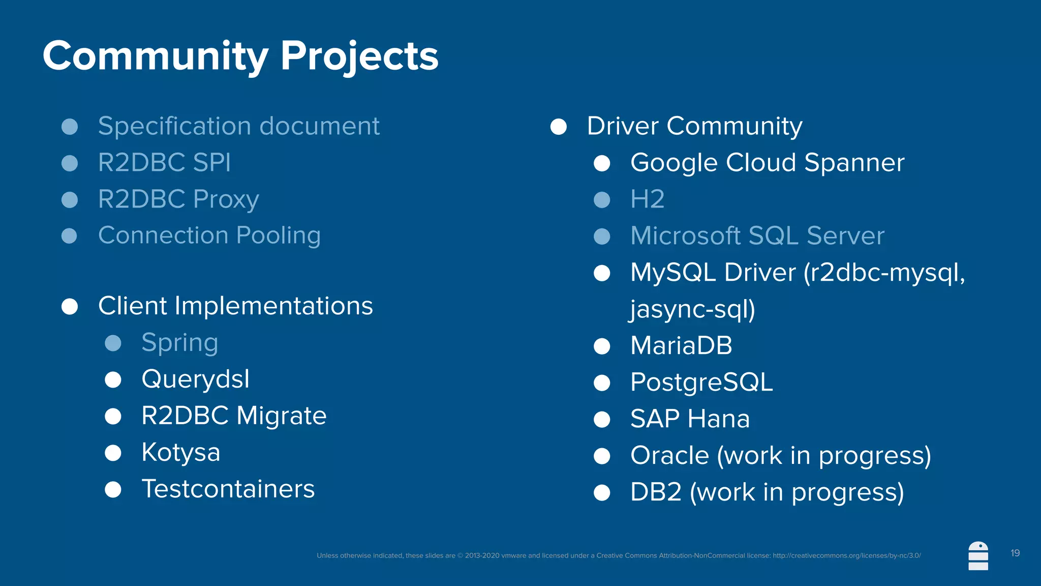 Unless otherwise indicated, these slides are © 2013-2020 vmware and licensed under a Creative Commons Attribution-NonCommercial license: http://creativecommons.org/licenses/by-nc/3.0/
Community Projects
● Specification document
● R2DBC SPI
● R2DBC Proxy
● Connection Pooling
● Client Implementations
● Spring
● Querydsl
● R2DBC Migrate
● Kotysa
● Testcontainers
● Driver Community
● Google Cloud Spanner
● H2
● Microsoft SQL Server
● MySQL Driver (r2dbc-mysql,
jasync-sql)
● MariaDB
● PostgreSQL
● SAP Hana
● Oracle (work in progress)
● DB2 (work in progress)
19
 