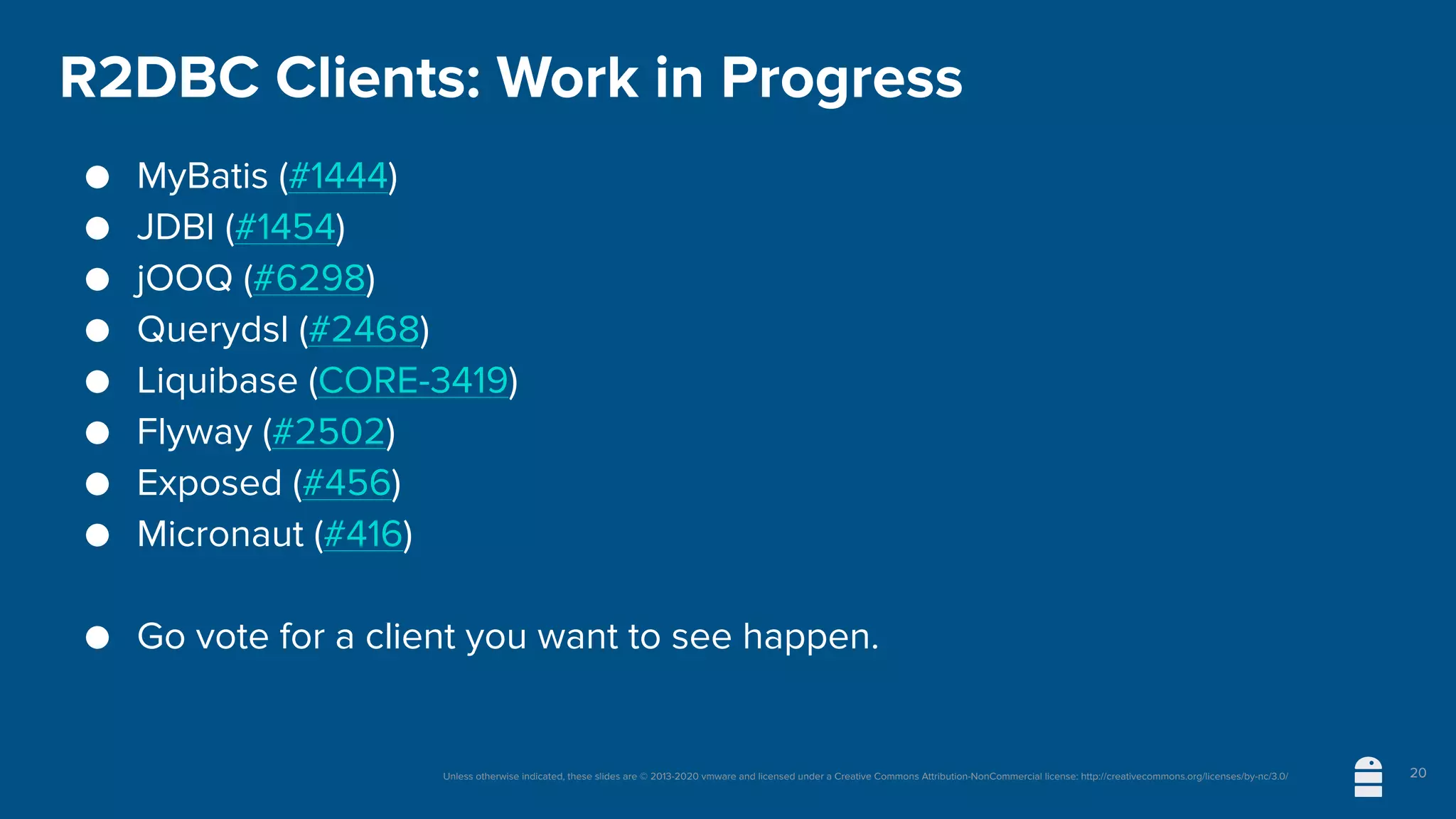 Unless otherwise indicated, these slides are © 2013-2020 vmware and licensed under a Creative Commons Attribution-NonCommercial license: http://creativecommons.org/licenses/by-nc/3.0/
R2DBC Clients: Work in Progress
● MyBatis (#1444)
● JDBI (#1454)
● jOOQ (#6298)
● Querydsl (#2468)
● Liquibase (CORE-3419)
● Flyway (#2502)
● Exposed (#456)
● Micronaut (#416)
● Go vote for a client you want to see happen.
20
 