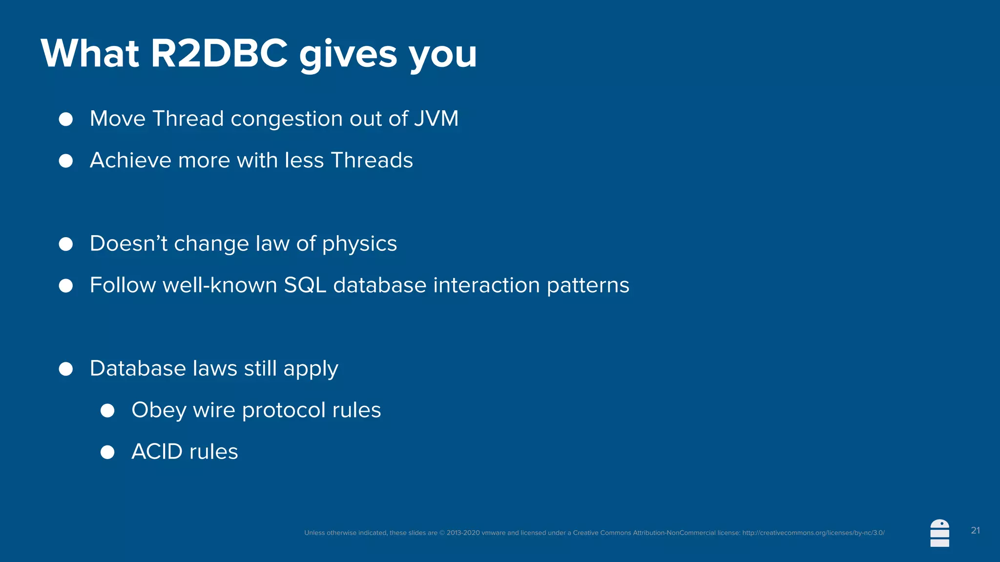 Unless otherwise indicated, these slides are © 2013-2020 vmware and licensed under a Creative Commons Attribution-NonCommercial license: http://creativecommons.org/licenses/by-nc/3.0/
What R2DBC gives you
● Move Thread congestion out of JVM
● Achieve more with less Threads
● Doesn’t change law of physics
● Follow well-known SQL database interaction patterns
● Database laws still apply
● Obey wire protocol rules
● ACID rules
21
 
