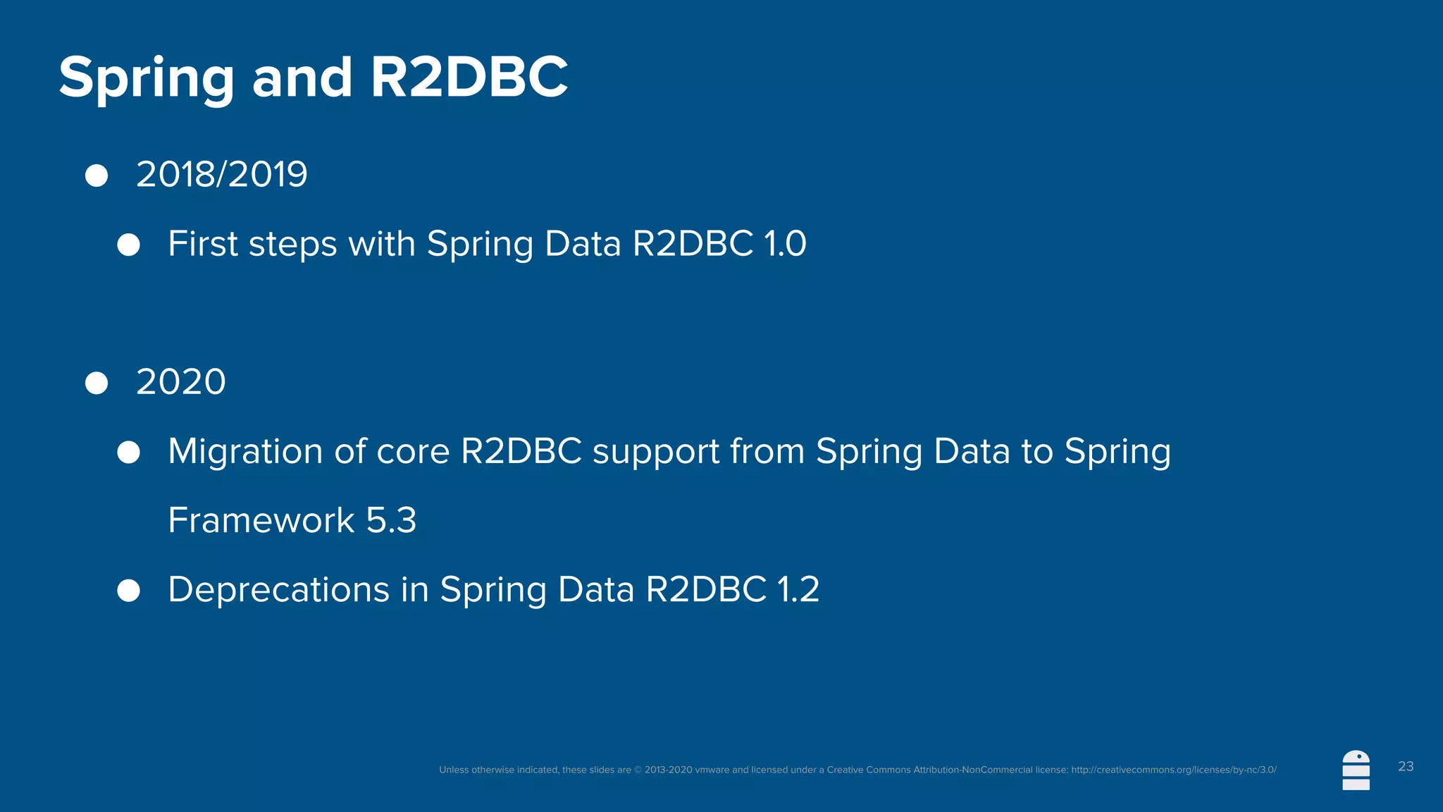 Unless otherwise indicated, these slides are © 2013-2020 vmware and licensed under a Creative Commons Attribution-NonCommercial license: http://creativecommons.org/licenses/by-nc/3.0/
Spring and R2DBC
● 2018/2019
● First steps with Spring Data R2DBC 1.0
● 2020
● Migration of core R2DBC support from Spring Data to Spring
Framework 5.3
● Deprecations in Spring Data R2DBC 1.2
23
 