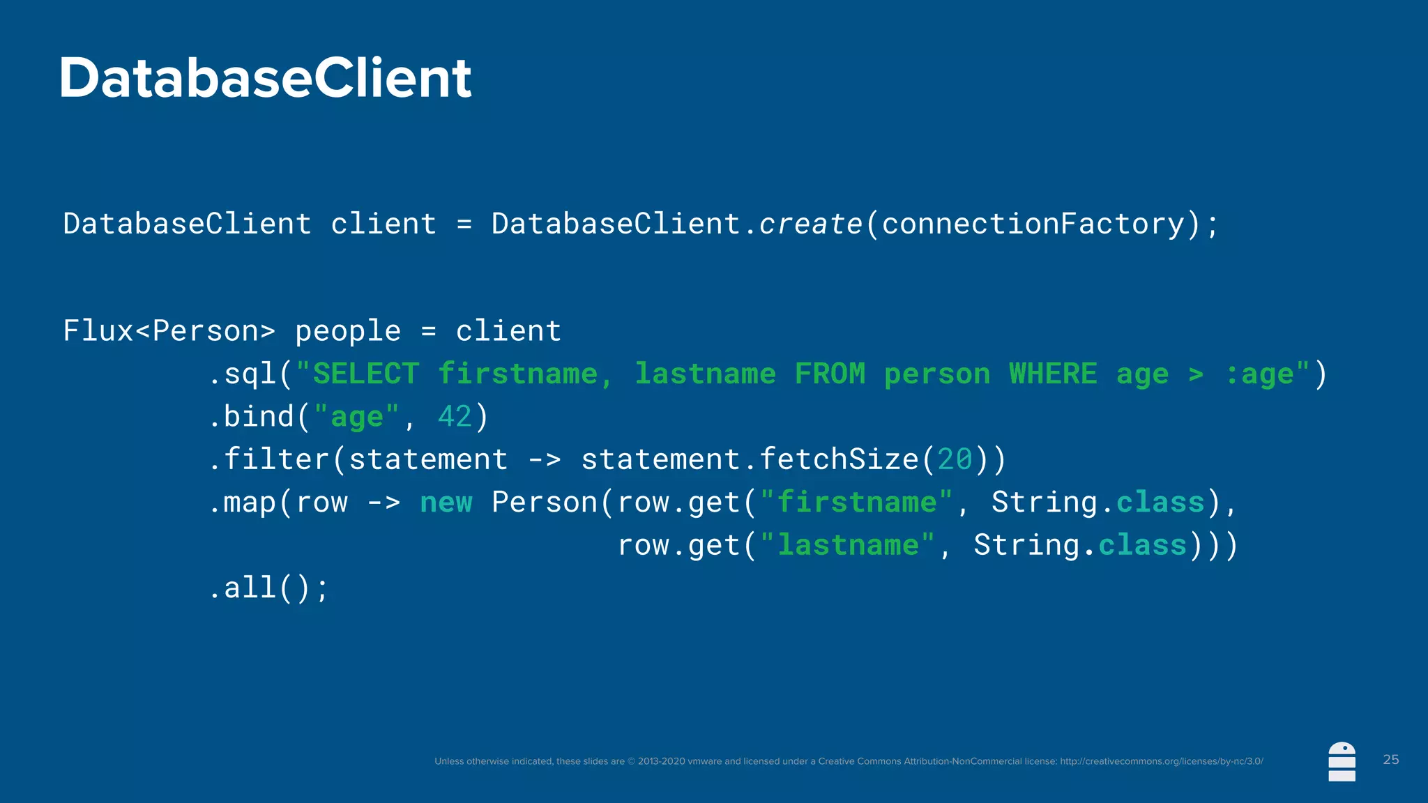 Unless otherwise indicated, these slides are © 2013-2020 vmware and licensed under a Creative Commons Attribution-NonCommercial license: http://creativecommons.org/licenses/by-nc/3.0/
DatabaseClient
DatabaseClient client = DatabaseClient.create(connectionFactory);
Flux<Person> people = client
	 	 .sql("SELECT firstname, lastname FROM person WHERE age > :age")
	 	 .bind("age", 42)
.filter(statement -> statement.fetchSize(20))
	 	 .map(row -> new Person(row.get("firstname", String.class),
row.get("lastname", String.class)))
	 	 .all();
25
 