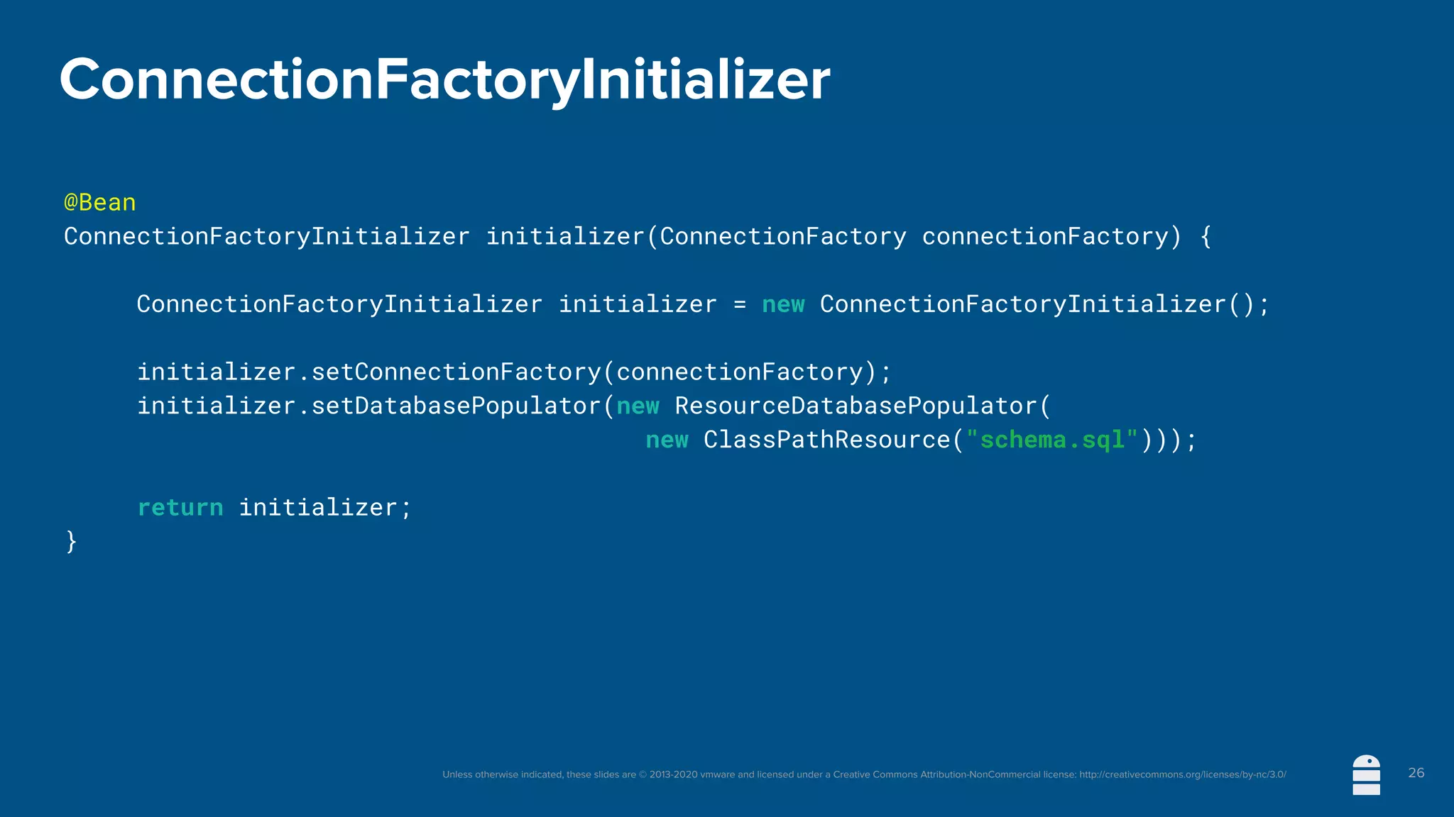 Unless otherwise indicated, these slides are © 2013-2020 vmware and licensed under a Creative Commons Attribution-NonCommercial license: http://creativecommons.org/licenses/by-nc/3.0/
ConnectionFactoryInitializer
@Bean
ConnectionFactoryInitializer initializer(ConnectionFactory connectionFactory) {
	 ConnectionFactoryInitializer initializer = new ConnectionFactoryInitializer();
	 initializer.setConnectionFactory(connectionFactory);
	 initializer.setDatabasePopulator(new ResourceDatabasePopulator(
new ClassPathResource("schema.sql")));
	 return initializer;
}
26
 