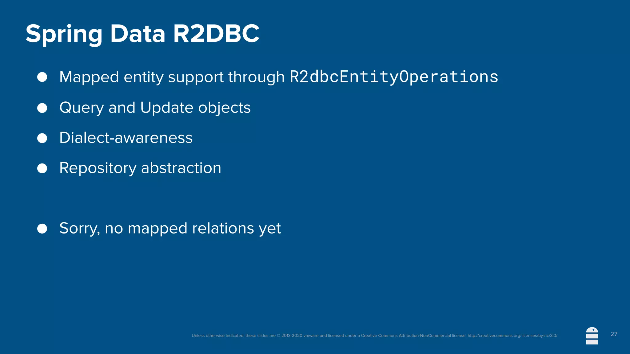Unless otherwise indicated, these slides are © 2013-2020 vmware and licensed under a Creative Commons Attribution-NonCommercial license: http://creativecommons.org/licenses/by-nc/3.0/
Spring Data R2DBC
● Mapped entity support through R2dbcEntityOperations
● Query and Update objects
● Dialect-awareness
● Repository abstraction
● Sorry, no mapped relations yet
27
 