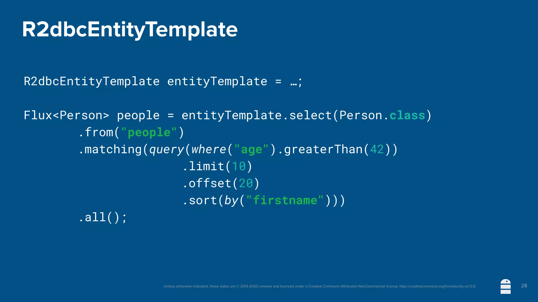 Unless otherwise indicated, these slides are © 2013-2020 vmware and licensed under a Creative Commons Attribution-NonCommercial license: http://creativecommons.org/licenses/by-nc/3.0/
R2dbcEntityTemplate
R2dbcEntityTemplate entityTemplate = …;
Flux<Person> people = entityTemplate.select(Person.class)
	 	 .from("people")
	 	 .matching(query(where("age").greaterThan(42))
.limit(10)
.offset(20)
.sort(by("firstname")))
	 	 .all();
28
 
