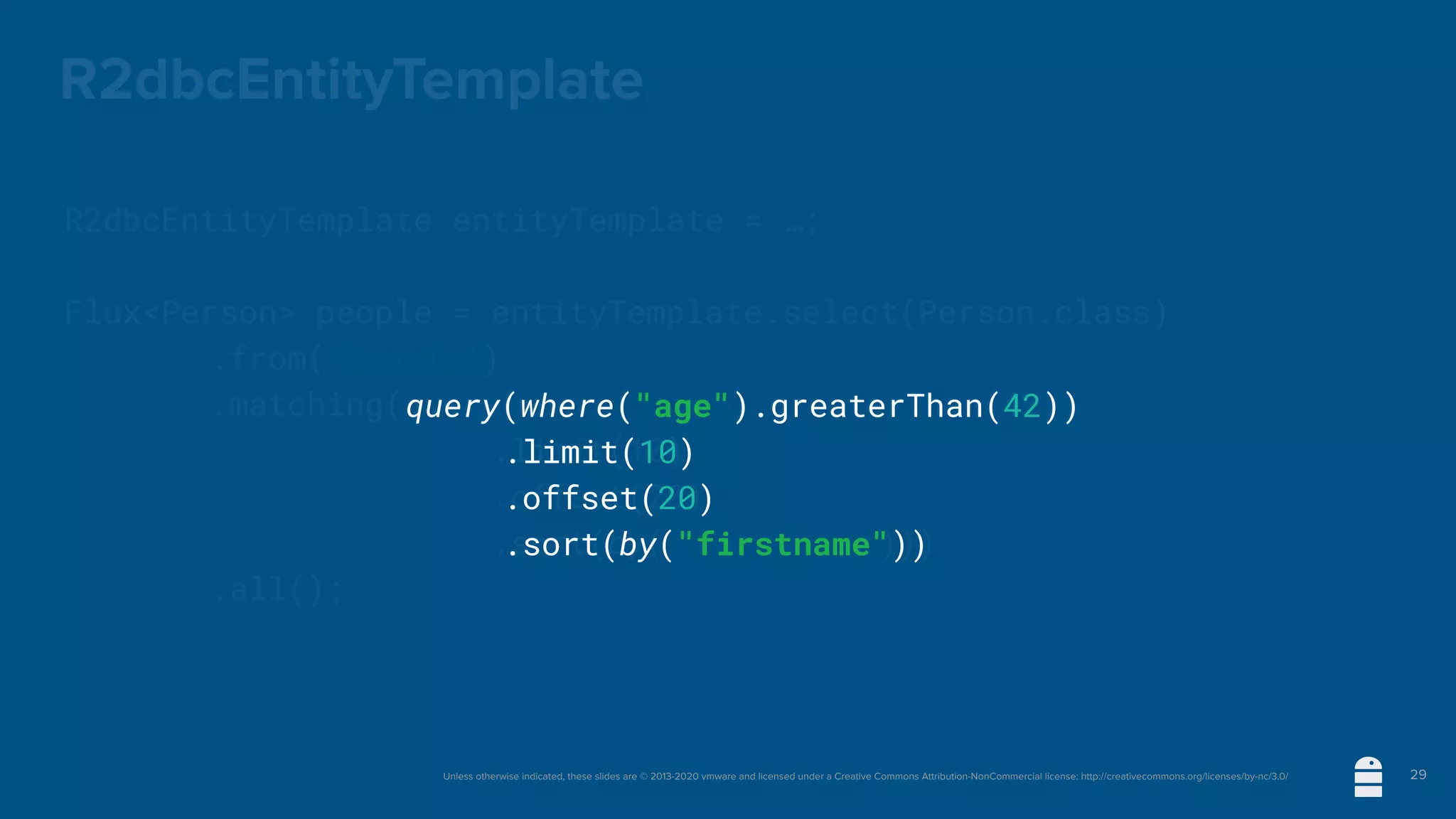 Unless otherwise indicated, these slides are © 2013-2020 vmware and licensed under a Creative Commons Attribution-NonCommercial license: http://creativecommons.org/licenses/by-nc/3.0/
R2dbcEntityTemplate
R2dbcEntityTemplate entityTemplate = …;
Flux<Person> people = entityTemplate.select(Person.class)
	 	 .from("people")
	 	 .matching(query(where("age").greaterThan(42))
.limit(10)
.offset(20)
.sort(by("firstname")))
	 	 .all();
29
query(where("age").greaterThan(42))
.limit(10)
.offset(20)
.sort(by("firstname"))
 