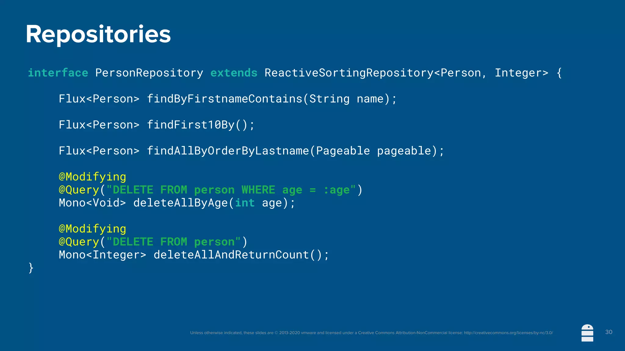 Unless otherwise indicated, these slides are © 2013-2020 vmware and licensed under a Creative Commons Attribution-NonCommercial license: http://creativecommons.org/licenses/by-nc/3.0/
Repositories
interface PersonRepository extends ReactiveSortingRepository<Person, Integer> {
	 Flux<Person> findByFirstnameContains(String name);
	 Flux<Person> findFirst10By();
	 Flux<Person> findAllByOrderByLastname(Pageable pageable);
	 @Modifying
	 @Query("DELETE FROM person WHERE age = :age")
	 Mono<Void> deleteAllByAge(int age);
	 @Modifying
	 @Query("DELETE FROM person")
	 Mono<Integer> deleteAllAndReturnCount();
}
30
 