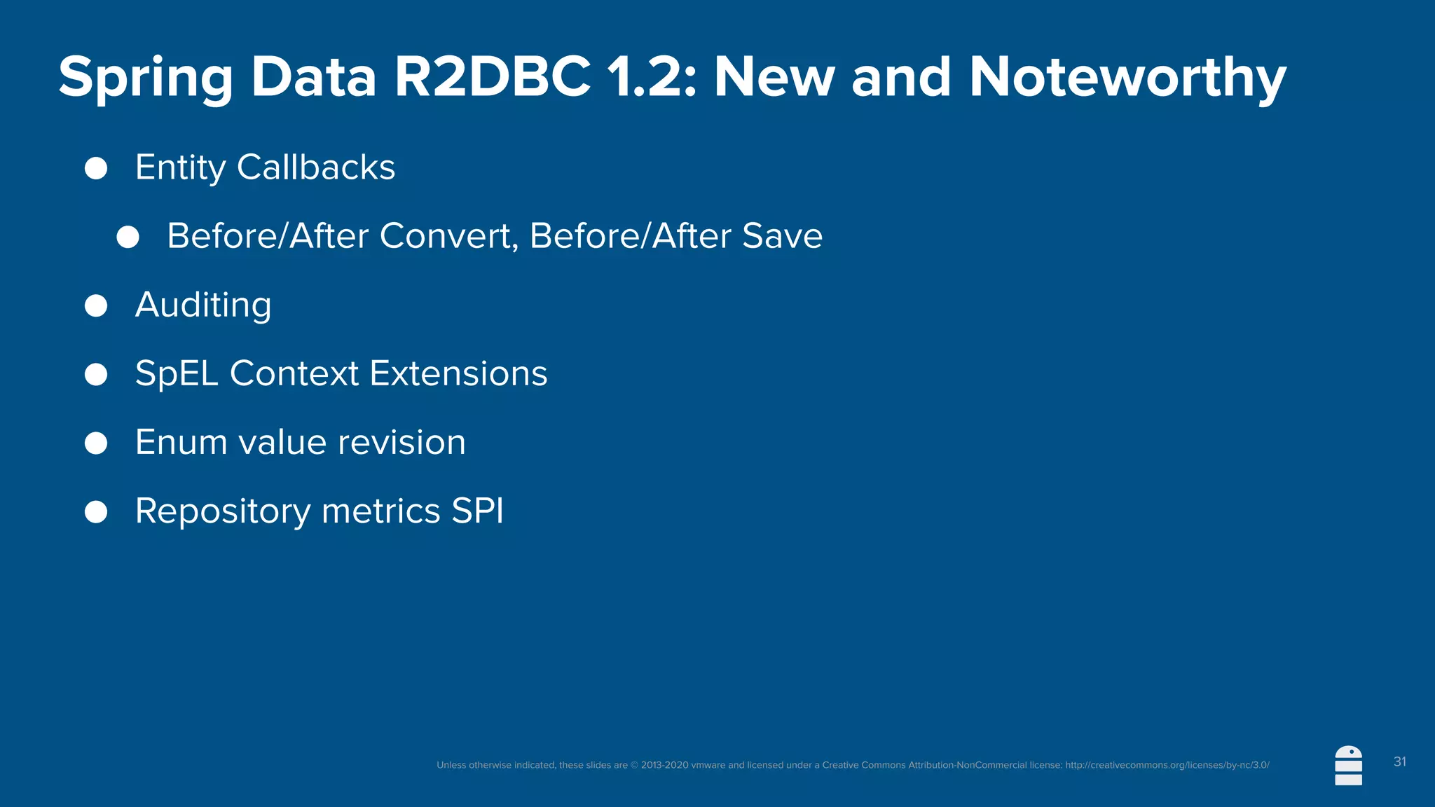 Unless otherwise indicated, these slides are © 2013-2020 vmware and licensed under a Creative Commons Attribution-NonCommercial license: http://creativecommons.org/licenses/by-nc/3.0/
Spring Data R2DBC 1.2: New and Noteworthy
● Entity Callbacks
● Before/After Convert, Before/After Save
● Auditing
● SpEL Context Extensions
● Enum value revision
● Repository metrics SPI
31
 