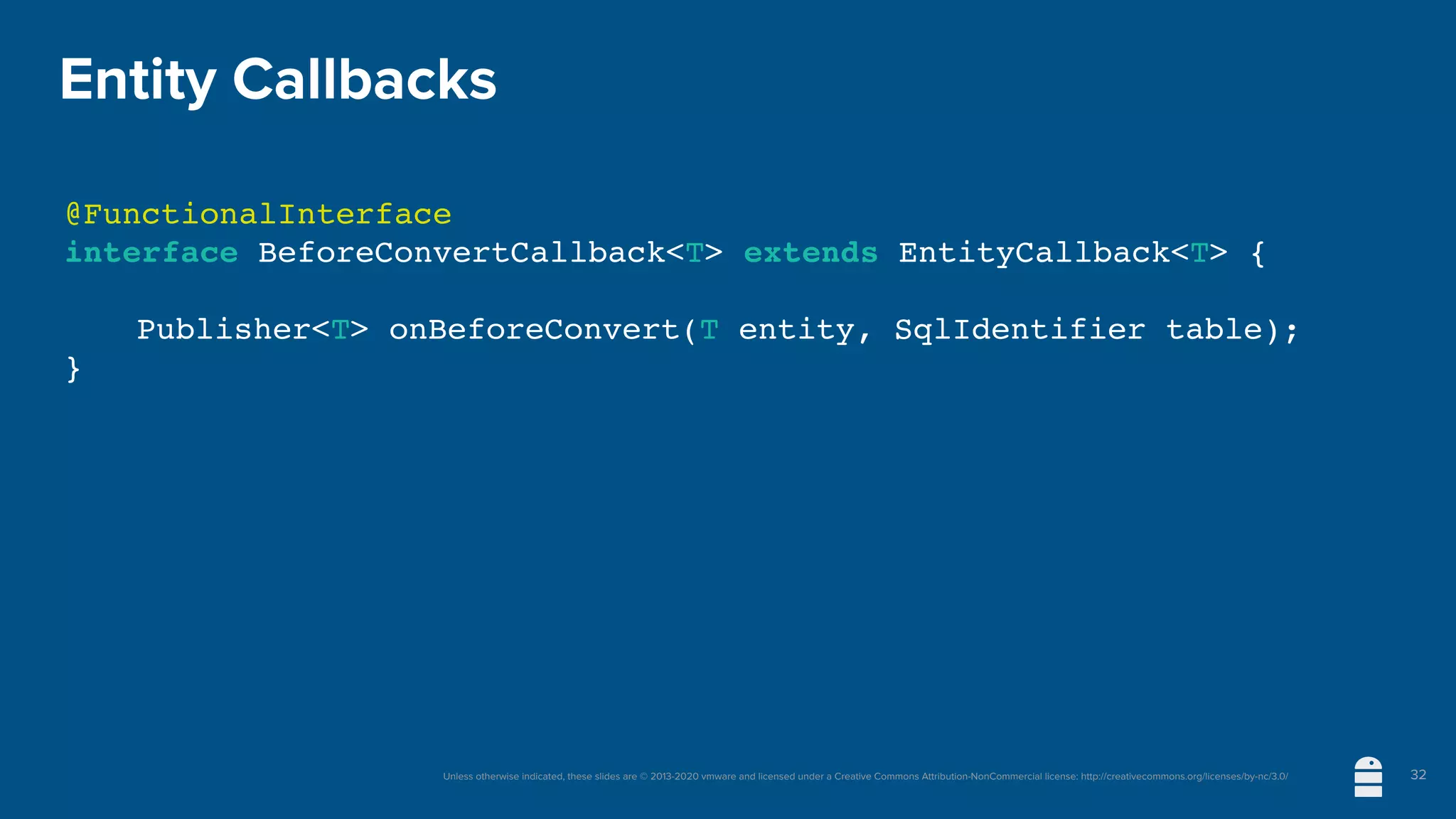 Unless otherwise indicated, these slides are © 2013-2020 vmware and licensed under a Creative Commons Attribution-NonCommercial license: http://creativecommons.org/licenses/by-nc/3.0/
Entity Callbacks
@FunctionalInterface
interface BeforeConvertCallback<T> extends EntityCallback<T> {
Publisher<T> onBeforeConvert(T entity, SqlIdentifier table);
}
32
 