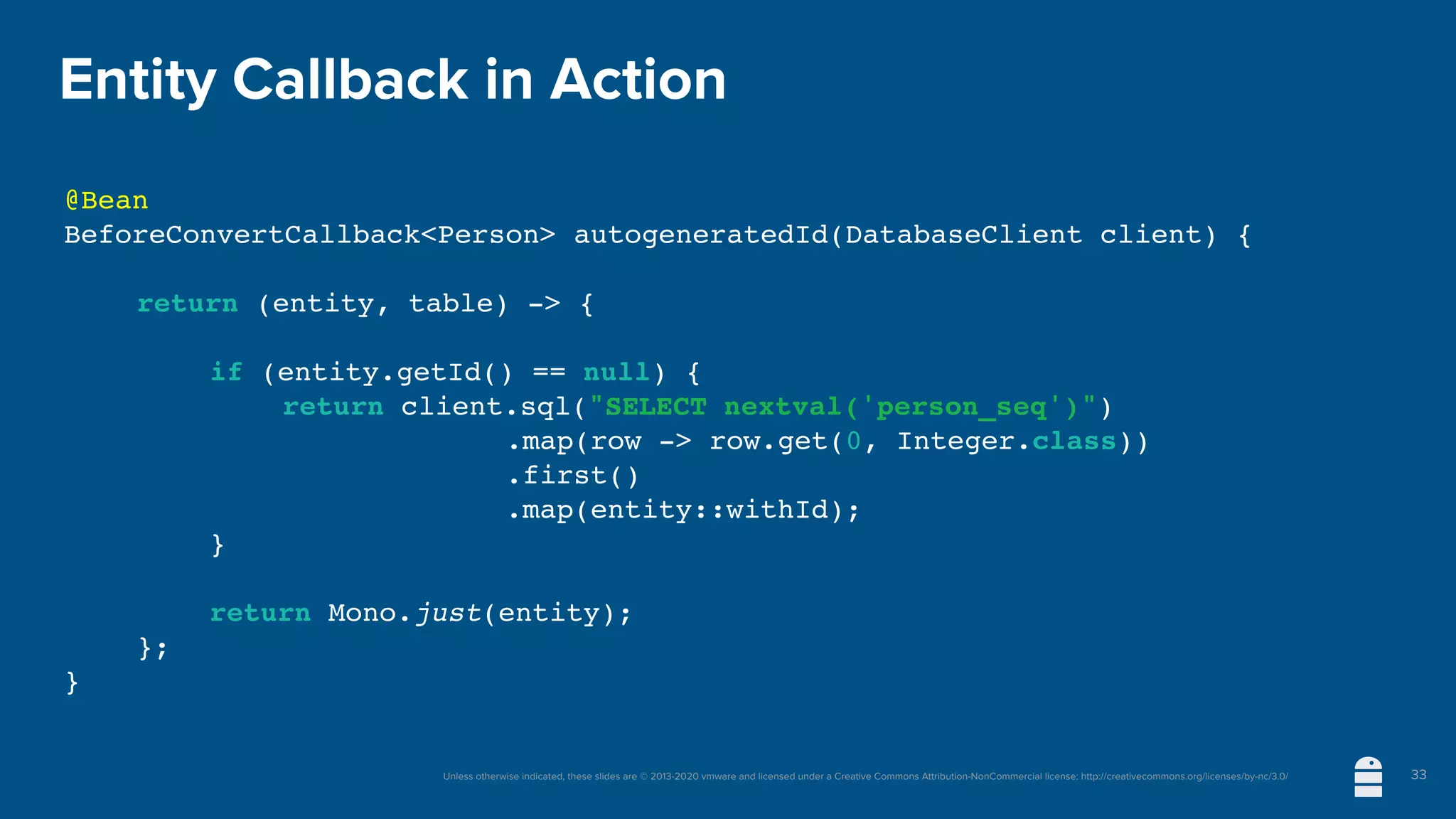 Unless otherwise indicated, these slides are © 2013-2020 vmware and licensed under a Creative Commons Attribution-NonCommercial license: http://creativecommons.org/licenses/by-nc/3.0/
Entity Callback in Action
@Bean
BeforeConvertCallback<Person> autogeneratedId(DatabaseClient client) {
return (entity, table) -> {
if (entity.getId() == null) {
return client.sql("SELECT nextval('person_seq')")
.map(row -> row.get(0, Integer.class))
.first()
.map(entity::withId);
}
return Mono.just(entity);
};
}
33
 