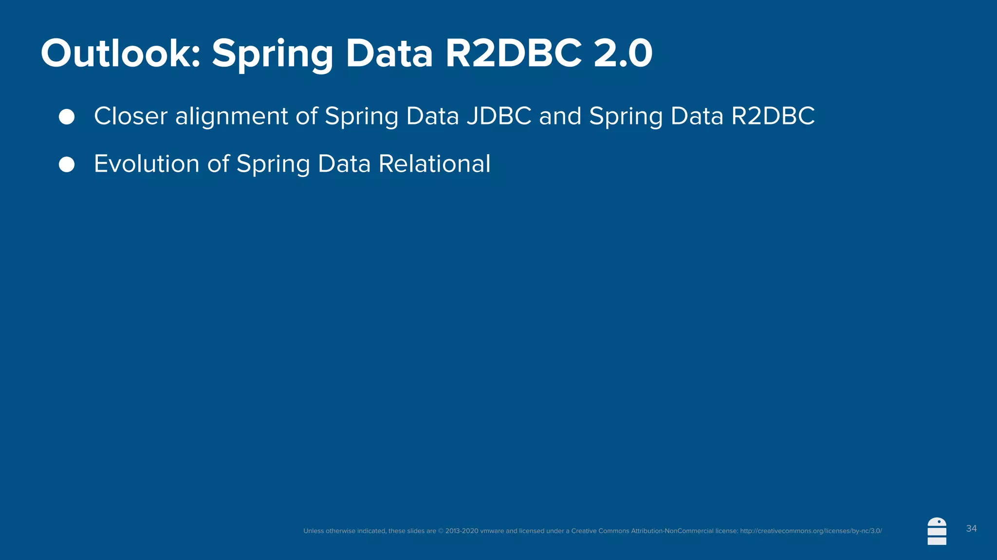 Unless otherwise indicated, these slides are © 2013-2020 vmware and licensed under a Creative Commons Attribution-NonCommercial license: http://creativecommons.org/licenses/by-nc/3.0/
Outlook: Spring Data R2DBC 2.0
● Closer alignment of Spring Data JDBC and Spring Data R2DBC
● Evolution of Spring Data Relational
34
 