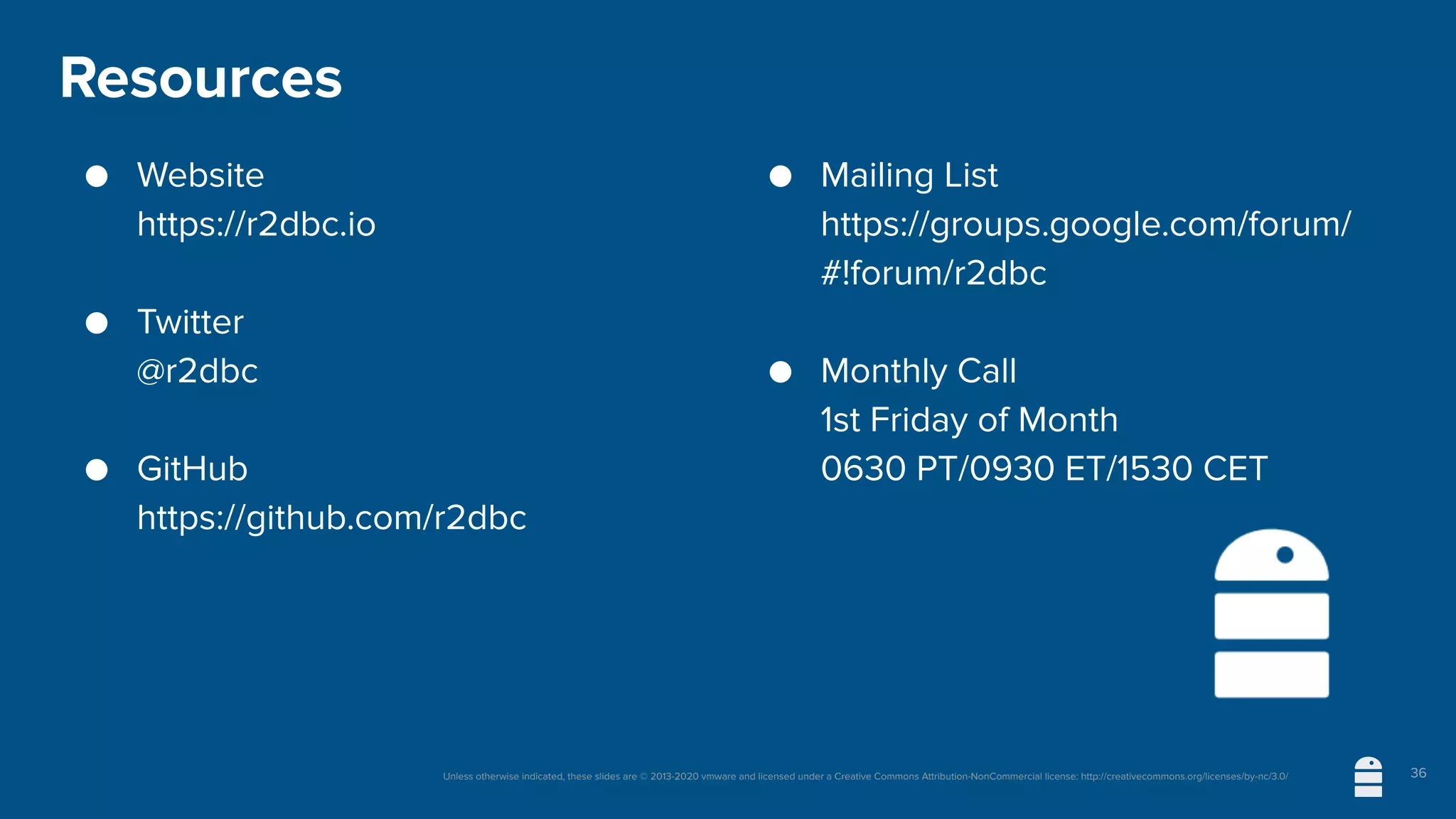 Unless otherwise indicated, these slides are © 2013-2020 vmware and licensed under a Creative Commons Attribution-NonCommercial license: http://creativecommons.org/licenses/by-nc/3.0/
Resources
● Website
https://r2dbc.io
● Twitter
@r2dbc
● GitHub
https://github.com/r2dbc
● Mailing List
https://groups.google.com/forum/
#!forum/r2dbc
● Monthly Call
1st Friday of Month
0630 PT/0930 ET/1530 CET
36
 