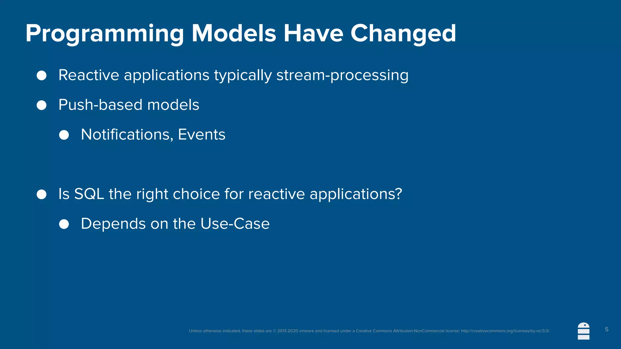 Unless otherwise indicated, these slides are © 2013-2020 vmware and licensed under a Creative Commons Attribution-NonCommercial license: http://creativecommons.org/licenses/by-nc/3.0/
Programming Models Have Changed
● Reactive applications typically stream-processing
● Push-based models
● Notifications, Events
● Is SQL the right choice for reactive applications?
● Depends on the Use-Case
5
 