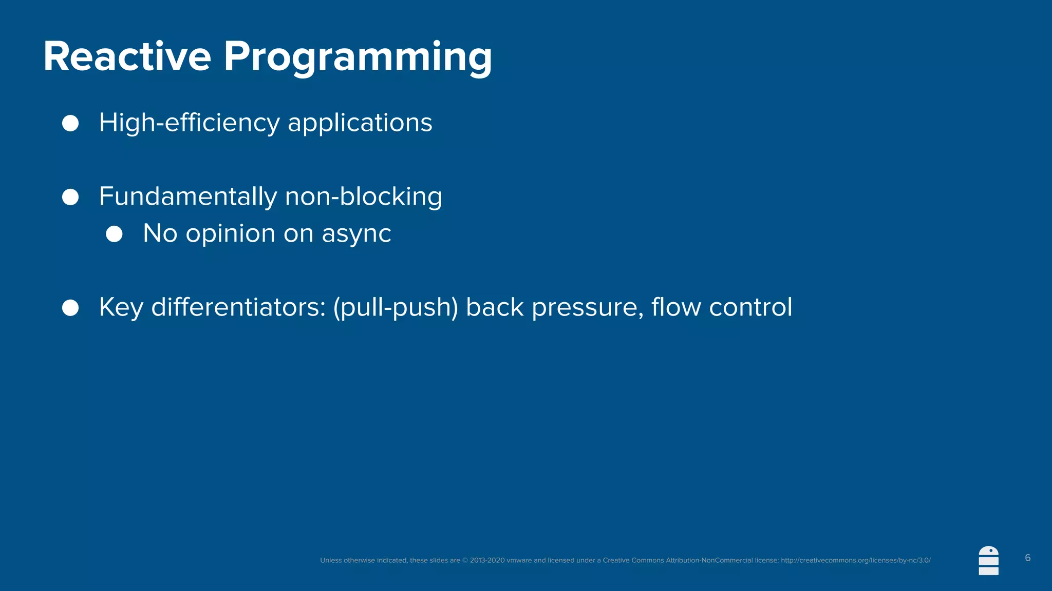 Unless otherwise indicated, these slides are © 2013-2020 vmware and licensed under a Creative Commons Attribution-NonCommercial license: http://creativecommons.org/licenses/by-nc/3.0/
Reactive Programming
● High-efficiency applications
● Fundamentally non-blocking
● No opinion on async
● Key differentiators: (pull-push) back pressure, flow control
6
 