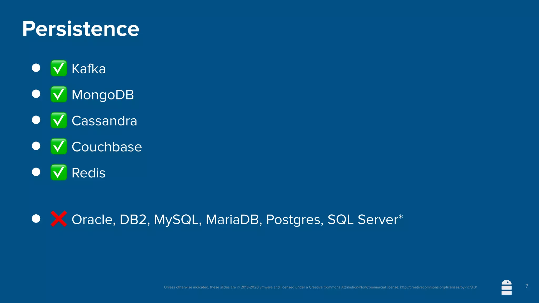 Unless otherwise indicated, these slides are © 2013-2020 vmware and licensed under a Creative Commons Attribution-NonCommercial license: http://creativecommons.org/licenses/by-nc/3.0/
Persistence
● ✅ Kafka
● ✅ MongoDB
● ✅ Cassandra
● ✅ Couchbase
● ✅ Redis
● ❌ Oracle, DB2, MySQL, MariaDB, Postgres, SQL Server*
7
 