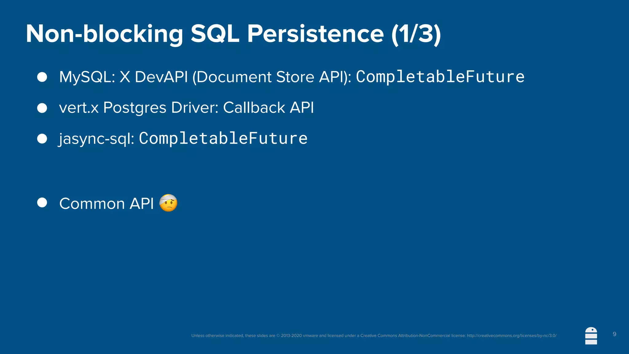 Unless otherwise indicated, these slides are © 2013-2020 vmware and licensed under a Creative Commons Attribution-NonCommercial license: http://creativecommons.org/licenses/by-nc/3.0/
Non-blocking SQL Persistence (1/3)
● MySQL: X DevAPI (Document Store API): CompletableFuture
● vert.x Postgres Driver: Callback API
● jasync-sql: CompletableFuture
● Common API 🤕
9
 